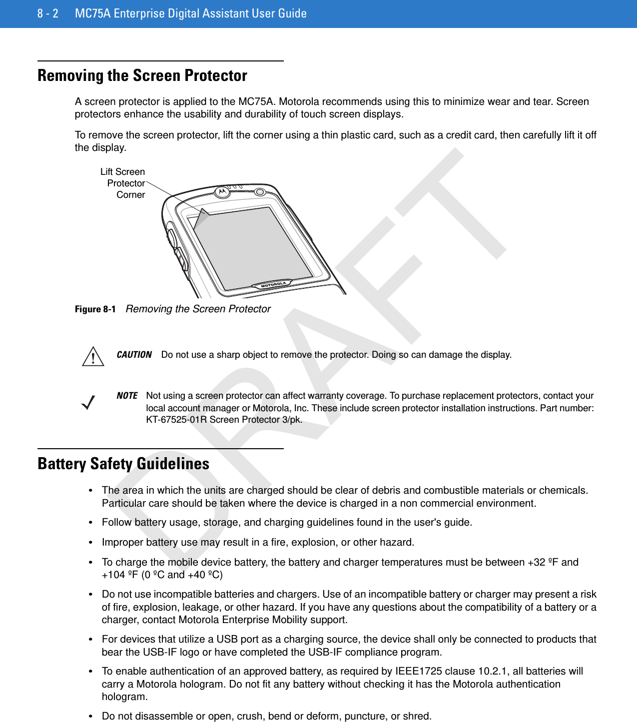 8 - 2 MC75A Enterprise Digital Assistant User GuideRemoving the Screen ProtectorA screen protector is applied to the MC75A. Motorola recommends using this to minimize wear and tear. Screen protectors enhance the usability and durability of touch screen displays.To remove the screen protector, lift the corner using a thin plastic card, such as a credit card, then carefully lift it off the display.Figure 8-1    Removing the Screen ProtectorBattery Safety Guidelines•The area in which the units are charged should be clear of debris and combustible materials or chemicals. Particular care should be taken where the device is charged in a non commercial environment.•Follow battery usage, storage, and charging guidelines found in the user&apos;s guide.•Improper battery use may result in a fire, explosion, or other hazard.•To charge the mobile device battery, the battery and charger temperatures must be between +32 ºF and +104 ºF (0 ºC and +40 ºC)•Do not use incompatible batteries and chargers. Use of an incompatible battery or charger may present a risk of fire, explosion, leakage, or other hazard. If you have any questions about the compatibility of a battery or a charger, contact Motorola Enterprise Mobility support.•For devices that utilize a USB port as a charging source, the device shall only be connected to products that bear the USB-IF logo or have completed the USB-IF compliance program.•To enable authentication of an approved battery, as required by IEEE1725 clause 10.2.1, all batteries will carry a Motorola hologram. Do not fit any battery without checking it has the Motorola authentication hologram.•Do not disassemble or open, crush, bend or deform, puncture, or shred.Lift ScreenProtectorCornerCAUTION Do not use a sharp object to remove the protector. Doing so can damage the display.NOTE Not using a screen protector can affect warranty coverage. To purchase replacement protectors, contact your local account manager or Motorola, Inc. These include screen protector installation instructions. Part number: KT-67525-01R Screen Protector 3/pk.DRAFT