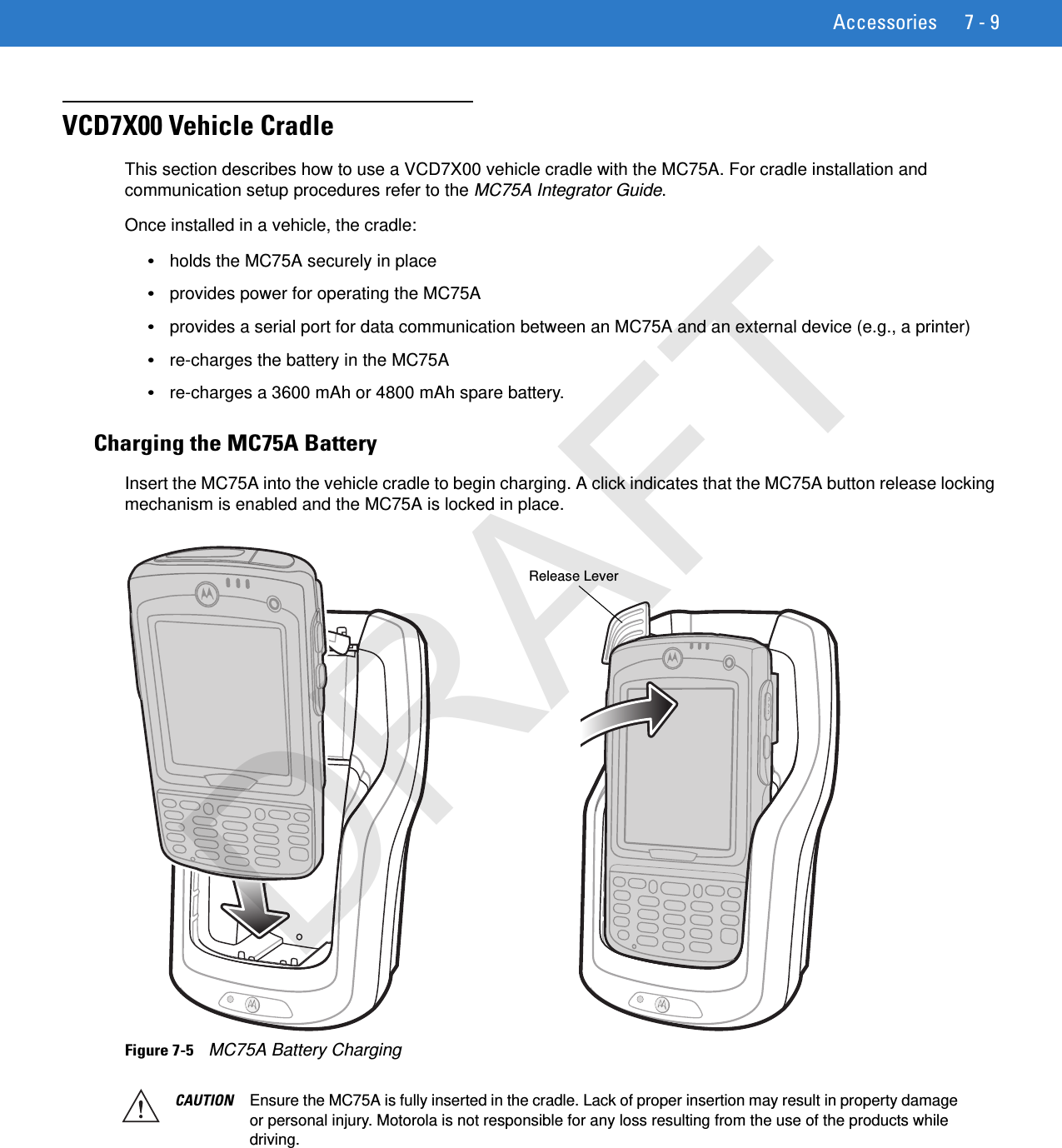 Accessories 7 - 9VCD7X00 Vehicle CradleThis section describes how to use a VCD7X00 vehicle cradle with the MC75A. For cradle installation and communication setup procedures refer to the MC75A Integrator Guide.Once installed in a vehicle, the cradle:•holds the MC75A securely in place•provides power for operating the MC75A•provides a serial port for data communication between an MC75A and an external device (e.g., a printer)•re-charges the battery in the MC75A•re-charges a 3600 mAh or 4800 mAh spare battery.Charging the MC75A BatteryInsert the MC75A into the vehicle cradle to begin charging. A click indicates that the MC75A button release locking mechanism is enabled and the MC75A is locked in place.Figure 7-5    MC75A Battery Charging Release LeverCAUTION Ensure the MC75A is fully inserted in the cradle. Lack of proper insertion may result in property damage or personal injury. Motorola is not responsible for any loss resulting from the use of the products while driving. DRAFT