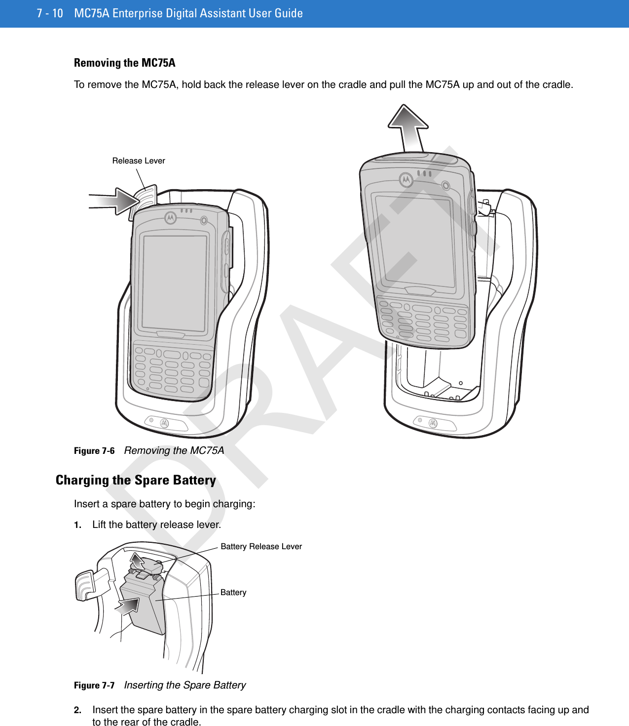 7 - 10 MC75A Enterprise Digital Assistant User GuideRemoving the MC75ATo remove the MC75A, hold back the release lever on the cradle and pull the MC75A up and out of the cradle.Figure 7-6    Removing the MC75ACharging the Spare BatteryInsert a spare battery to begin charging:1. Lift the battery release lever.Figure 7-7    Inserting the Spare Battery2. Insert the spare battery in the spare battery charging slot in the cradle with the charging contacts facing up and to the rear of the cradle. Release LeverBatteryBattery Release LeverDRAFT