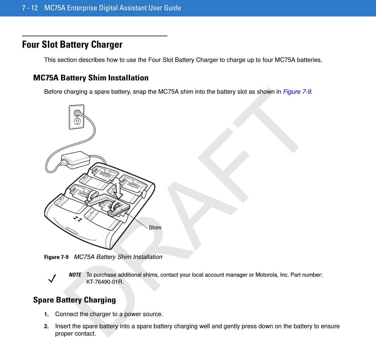 7 - 12 MC75A Enterprise Digital Assistant User GuideFour Slot Battery ChargerThis section describes how to use the Four Slot Battery Charger to charge up to four MC75A batteries.MC75A Battery Shim InstallationBefore charging a spare battery, snap the MC75A shim into the battery slot as shown in Figure 7-9.Figure 7-9    MC75A Battery Shim InstallationSpare Battery Charging1. Connect the charger to a power source.2. Insert the spare battery into a spare battery charging well and gently press down on the battery to ensure proper contact.ShimNOTE To purchase additional shims, contact your local account manager or Motorola, Inc. Part number: KT-76490-01R.DRAFT