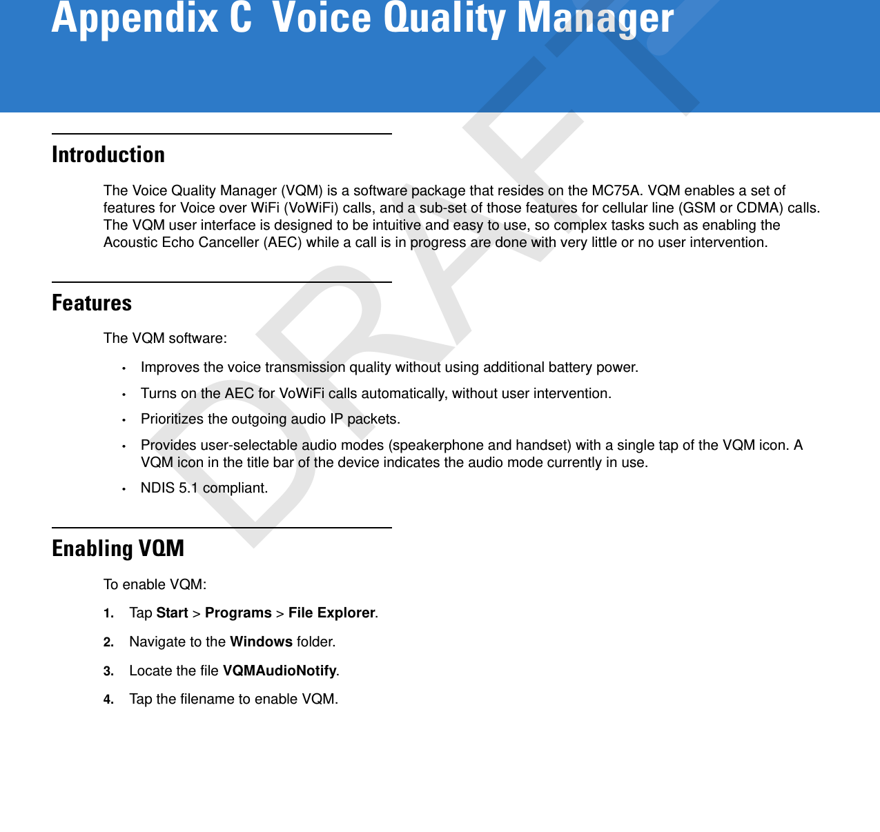 Appendix C  Voice Quality ManagerIntroductionThe Voice Quality Manager (VQM) is a software package that resides on the MC75A. VQM enables a set of features for Voice over WiFi (VoWiFi) calls, and a sub-set of those features for cellular line (GSM or CDMA) calls. The VQM user interface is designed to be intuitive and easy to use, so complex tasks such as enabling the Acoustic Echo Canceller (AEC) while a call is in progress are done with very little or no user intervention.FeaturesThe VQM software:•Improves the voice transmission quality without using additional battery power.•Turns on the AEC for VoWiFi calls automatically, without user intervention.•Prioritizes the outgoing audio IP packets.•Provides user-selectable audio modes (speakerphone and handset) with a single tap of the VQM icon. A VQM icon in the title bar of the device indicates the audio mode currently in use.•NDIS 5.1 compliant.Enabling VQMTo enable VQM:1. Tap  Start &gt; Programs &gt; File Explorer.2. Navigate to the Windows folder.3. Locate the file VQMAudioNotify.4. Tap the filename to enable VQM.DRAFT