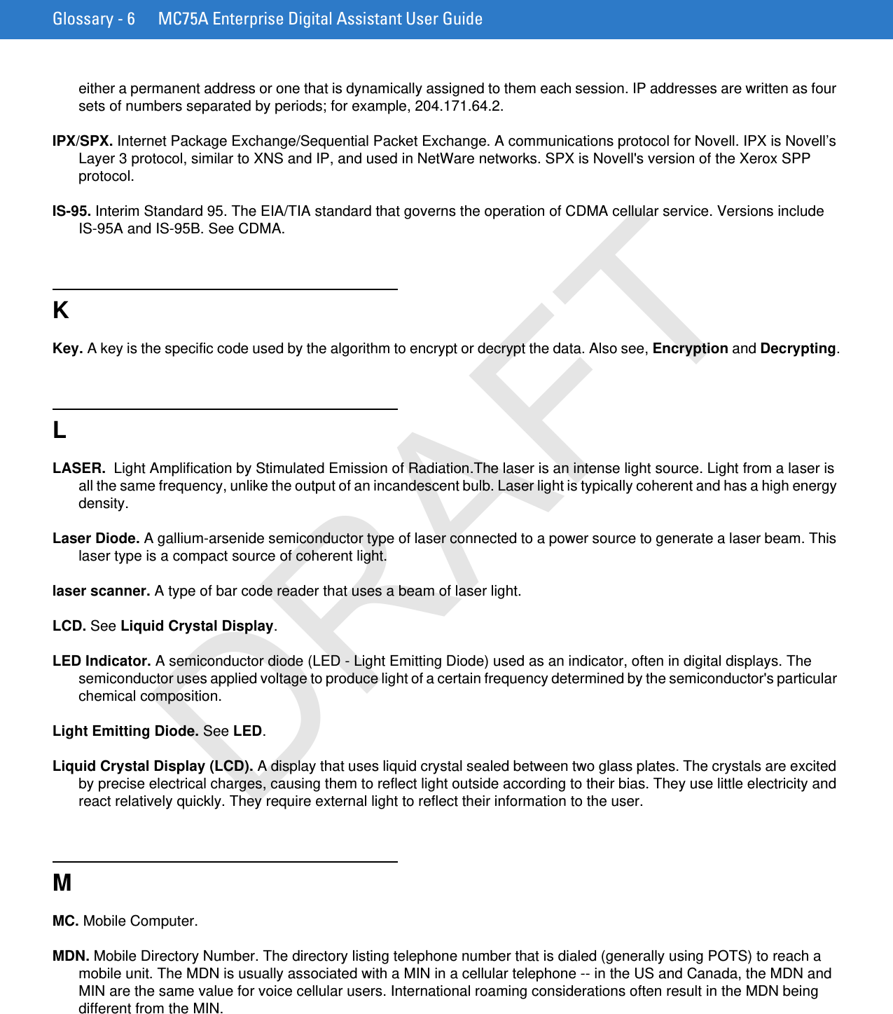 Glossary - 6 MC75A Enterprise Digital Assistant User Guideeither a permanent address or one that is dynamically assigned to them each session. IP addresses are written as four sets of numbers separated by periods; for example, 204.171.64.2.IPX/SPX. Internet Package Exchange/Sequential Packet Exchange. A communications protocol for Novell. IPX is Novell’s Layer 3 protocol, similar to XNS and IP, and used in NetWare networks. SPX is Novell&apos;s version of the Xerox SPP protocol.IS-95. Interim Standard 95. The EIA/TIA standard that governs the operation of CDMA cellular service. Versions include IS-95A and IS-95B. See CDMA.KKey. A key is the specific code used by the algorithm to encrypt or decrypt the data. Also see, Encryption and Decrypting.LLASER.  Light Amplification by Stimulated Emission of Radiation.The laser is an intense light source. Light from a laser is all the same frequency, unlike the output of an incandescent bulb. Laser light is typically coherent and has a high energy density.Laser Diode. A gallium-arsenide semiconductor type of laser connected to a power source to generate a laser beam. This laser type is a compact source of coherent light.laser scanner. A type of bar code reader that uses a beam of laser light.LCD. See Liquid Crystal Display.LED Indicator. A semiconductor diode (LED - Light Emitting Diode) used as an indicator, often in digital displays. The semiconductor uses applied voltage to produce light of a certain frequency determined by the semiconductor&apos;s particular chemical composition.Light Emitting Diode. See LED.Liquid Crystal Display (LCD). A display that uses liquid crystal sealed between two glass plates. The crystals are excited by precise electrical charges, causing them to reflect light outside according to their bias. They use little electricity and react relatively quickly. They require external light to reflect their information to the user.MMC. Mobile Computer.MDN. Mobile Directory Number. The directory listing telephone number that is dialed (generally using POTS) to reach a mobile unit. The MDN is usually associated with a MIN in a cellular telephone -- in the US and Canada, the MDN and MIN are the same value for voice cellular users. International roaming considerations often result in the MDN being different from the MIN.DRAFT