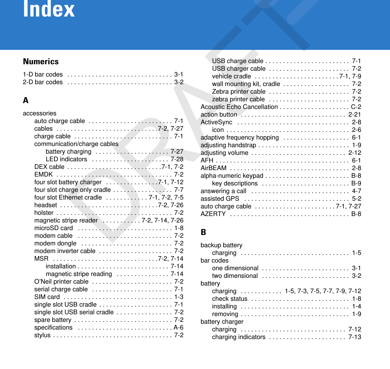 IndexNumerics1-D bar codes  . . . . . . . . . . . . . . . . . . . . . . . . . . . . . . 3-12-D bar codes  . . . . . . . . . . . . . . . . . . . . . . . . . . . . . . 3-2Aaccessoriesauto charge cable  . . . . . . . . . . . . . . . . . . . . . . . . 7-1cables  . . . . . . . . . . . . . . . . . . . . . . . . . . . . .7-2, 7-27charge cable  . . . . . . . . . . . . . . . . . . . . . . . . . . . . 7-1communication/charge cablesbattery charging  . . . . . . . . . . . . . . . . . . . . . 7-27LED indicators   . . . . . . . . . . . . . . . . . . . . . . 7-28DEX cable  . . . . . . . . . . . . . . . . . . . . . . . . . . .7-1, 7-2EMDK  . . . . . . . . . . . . . . . . . . . . . . . . . . . . . . . . . 7-2four slot battery charger   . . . . . . . . . . . . . . .7-1, 7-12four slot charge only cradle . . . . . . . . . . . . . . . . . 7-7four slot Ethernet cradle  . . . . . . . . . . . . 7-1, 7-2, 7-5headset  . . . . . . . . . . . . . . . . . . . . . . . . . . . .7-2, 7-26holster  . . . . . . . . . . . . . . . . . . . . . . . . . . . . . . . . . 7-2magnetic stripe reader   . . . . . . . . . . . 7-2, 7-14, 7-26microSD card   . . . . . . . . . . . . . . . . . . . . . . . . . . . 1-8modem cable   . . . . . . . . . . . . . . . . . . . . . . . . . . . 7-2modem dongle   . . . . . . . . . . . . . . . . . . . . . . . . . . 7-2modem inverter cable  . . . . . . . . . . . . . . . . . . . . . 7-2MSR   . . . . . . . . . . . . . . . . . . . . . . . . . . . . . .7-2, 7-14installation . . . . . . . . . . . . . . . . . . . . . . . . . . 7-14magnetic stripe reading   . . . . . . . . . . . . . . . 7-14O’Neil printer cable  . . . . . . . . . . . . . . . . . . . . . . . 7-2serial charge cable  . . . . . . . . . . . . . . . . . . . . . . . 7-1SIM card  . . . . . . . . . . . . . . . . . . . . . . . . . . . . . . . 1-3single slot USB cradle . . . . . . . . . . . . . . . . . . . . . 7-1single slot USB serial cradle  . . . . . . . . . . . . . . . . 7-2spare battery  . . . . . . . . . . . . . . . . . . . . . . . . . . . . 7-2specifications   . . . . . . . . . . . . . . . . . . . . . . . . . . . A-6stylus . . . . . . . . . . . . . . . . . . . . . . . . . . . . . . . . . . 7-2USB charge cable . . . . . . . . . . . . . . . . . . . . . . . .  7-1USB charger cable  . . . . . . . . . . . . . . . . . . . . . . .  7-2vehicle cradle  . . . . . . . . . . . . . . . . . . . . . . . . 7-1, 7-9wall mounting kit, cradle  . . . . . . . . . . . . . . . . . . .  7-2Zebra printer cable  . . . . . . . . . . . . . . . . . . . . . . .  7-2zebra printer cable  . . . . . . . . . . . . . . . . . . . . . . .  7-2Acoustic Echo Cancellation . . . . . . . . . . . . . . . . . . . . C-2action button  . . . . . . . . . . . . . . . . . . . . . . . . . . . . . .  2-21ActiveSync   . . . . . . . . . . . . . . . . . . . . . . . . . . . . . . . .  2-8icon  . . . . . . . . . . . . . . . . . . . . . . . . . . . . . . . . . . .  2-6adaptive frequency hopping  . . . . . . . . . . . . . . . . . . .  6-1adjusting handstrap . . . . . . . . . . . . . . . . . . . . . . . . . .  1-9adjusting volume  . . . . . . . . . . . . . . . . . . . . . . . . . . .  2-12AFH . . . . . . . . . . . . . . . . . . . . . . . . . . . . . . . . . . . . . .  6-1AirBEAM  . . . . . . . . . . . . . . . . . . . . . . . . . . . . . . . . . .  2-8alpha-numeric keypad . . . . . . . . . . . . . . . . . . . . . . . . B-8key descriptions  . . . . . . . . . . . . . . . . . . . . . . . . . B-9answering a call   . . . . . . . . . . . . . . . . . . . . . . . . . . . .  4-7assisted GPS   . . . . . . . . . . . . . . . . . . . . . . . . . . . . . .  5-2auto charge cable  . . . . . . . . . . . . . . . . . . . . . . . 7-1, 7-27AZERTY  . . . . . . . . . . . . . . . . . . . . . . . . . . . . . . . . . . B-8Bbackup batterycharging  . . . . . . . . . . . . . . . . . . . . . . . . . . . . . . .  1-5bar codesone dimensional  . . . . . . . . . . . . . . . . . . . . . . . . .  3-1two dimensional  . . . . . . . . . . . . . . . . . . . . . . . . .  3-2batterycharging  . . . . . . . . . . . .  1-5, 7-3, 7-5, 7-7, 7-9, 7-12check status  . . . . . . . . . . . . . . . . . . . . . . . . . . . .  1-8installing  . . . . . . . . . . . . . . . . . . . . . . . . . . . . . . .  1-4removing . . . . . . . . . . . . . . . . . . . . . . . . . . . . . . .  1-9battery chargercharging  . . . . . . . . . . . . . . . . . . . . . . . . . . . . . .  7-12charging indicators  . . . . . . . . . . . . . . . . . . . . . .  7-13DRAFT