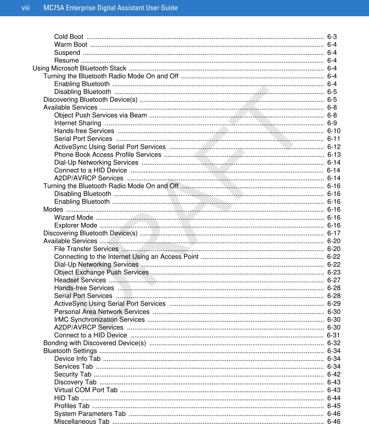 viii MC75A Enterprise Digital Assistant User GuideCold Boot  .................................................................................................................................  6-3Warm Boot  ...............................................................................................................................  6-4Suspend ...................................................................................................................................  6-4Resume ....................................................................................................................................  6-4Using Microsoft Bluetooth Stack ..........................................................................................................  6-4Turning the Bluetooth Radio Mode On and Off ..............................................................................  6-4Enabling Bluetooth ...................................................................................................................  6-4Disabling Bluetooth  ..................................................................................................................  6-5Discovering Bluetooth Device(s) ....................................................................................................  6-5Available Services ..........................................................................................................................  6-8Object Push Services via Beam ...............................................................................................  6-8Internet Sharing  .......................................................................................................................  6-9Hands-free Services  ................................................................................................................  6-10Serial Port Services  .................................................................................................................  6-11ActiveSync Using Serial Port Services  ....................................................................................  6-12Phone Book Access Profile Services .......................................................................................  6-13Dial-Up Networking Services  ...................................................................................................  6-14Connect to a HID Device  .........................................................................................................  6-14A2DP/AVRCP Services  ...........................................................................................................  6-14Turning the Bluetooth Radio Mode On and Off ..............................................................................  6-16Disabling Bluetooth  ..................................................................................................................  6-16Enabling Bluetooth ...................................................................................................................  6-16Modes ............................................................................................................................................  6-16Wizard Mode ............................................................................................................................  6-16Explorer Mode ..........................................................................................................................  6-16Discovering Bluetooth Device(s) ....................................................................................................  6-17Available Services ..........................................................................................................................  6-20File Transfer Services  ..............................................................................................................  6-20Connecting to the Internet Using an Access Point ...................................................................  6-22Dial-Up Networking Services  ...................................................................................................  6-22Object Exchange Push Services ..............................................................................................  6-23Headset Services .....................................................................................................................  6-27Hands-free Services  ................................................................................................................  6-28Serial Port Services  .................................................................................................................  6-28ActiveSync Using Serial Port Services  ....................................................................................  6-29Personal Area Network Services  .............................................................................................  6-30IrMC Synchronization Services ................................................................................................  6-30A2DP/AVRCP Services  ...........................................................................................................  6-30Connect to a HID Device  .........................................................................................................  6-31Bonding with Discovered Device(s)  ...............................................................................................  6-32Bluetooth Settings ..........................................................................................................................  6-34Device Info Tab ........................................................................................................................  6-34Services Tab ............................................................................................................................  6-34Security Tab .............................................................................................................................  6-42Discovery Tab ..........................................................................................................................  6-43Virtual COM Port Tab ...............................................................................................................  6-43HID Tab ....................................................................................................................................  6-44Profiles Tab ..............................................................................................................................  6-45System Parameters Tab  ..........................................................................................................  6-46Miscellaneous Tab  ...................................................................................................................  6-46DRAFT