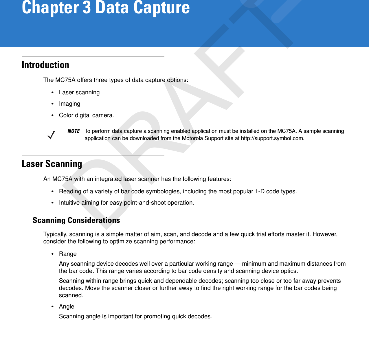 Chapter 3 Data CaptureIntroductionThe MC75A offers three types of data capture options:•Laser scanning•Imaging•Color digital camera.Laser ScanningAn MC75A with an integrated laser scanner has the following features:•Reading of a variety of bar code symbologies, including the most popular 1-D code types. •Intuitive aiming for easy point-and-shoot operation.Scanning ConsiderationsTypically, scanning is a simple matter of aim, scan, and decode and a few quick trial efforts master it. However, consider the following to optimize scanning performance:•RangeAny scanning device decodes well over a particular working range — minimum and maximum distances from the bar code. This range varies according to bar code density and scanning device optics.Scanning within range brings quick and dependable decodes; scanning too close or too far away prevents decodes. Move the scanner closer or further away to find the right working range for the bar codes being scanned. •AngleScanning angle is important for promoting quick decodes.NOTE To perform data capture a scanning enabled application must be installed on the MC75A. A sample scanning application can be downloaded from the Motorola Support site at http://support.symbol.com.DRAFT