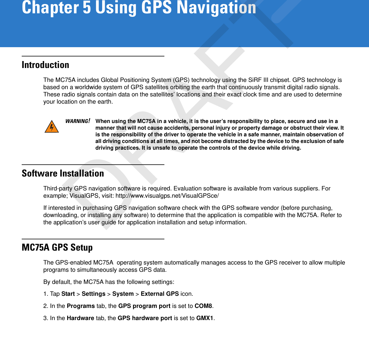 Chapter 5 Using GPS NavigationIntroductionThe MC75A includes Global Positioning System (GPS) technology using the SiRF III chipset. GPS technology is based on a worldwide system of GPS satellites orbiting the earth that continuously transmit digital radio signals. These radio signals contain data on the satellites’ locations and their exact clock time and are used to determine your location on the earth.Software InstallationThird-party GPS navigation software is required. Evaluation software is available from various suppliers. For example; VisualGPS, visit: http://www.visualgps.net/VisualGPSce/If interested in purchasing GPS navigation software check with the GPS software vendor (before purchasing, downloading, or installing any software) to determine that the application is compatible with the MC75A. Refer to the application’s user guide for application installation and setup information.MC75A GPS SetupThe GPS-enabled MC75A  operating system automatically manages access to the GPS receiver to allow multiple programs to simultaneously access GPS data.By default, the MC75A has the following settings:1. Tap Start &gt; Settings &gt; System &gt; External GPS icon.2. In the Programs tab, the GPS program port is set to COM8.3. In the Hardware tab, the GPS hardware port is set to GMX1.WARNING!When using the MC75A in a vehicle, it is the user’s responsibility to place, secure and use in a manner that will not cause accidents, personal injury or property damage or obstruct their view. It is the responsibility of the driver to operate the vehicle in a safe manner, maintain observation of all driving conditions at all times, and not become distracted by the device to the exclusion of safe driving practices. It is unsafe to operate the controls of the device while driving.DRAFT