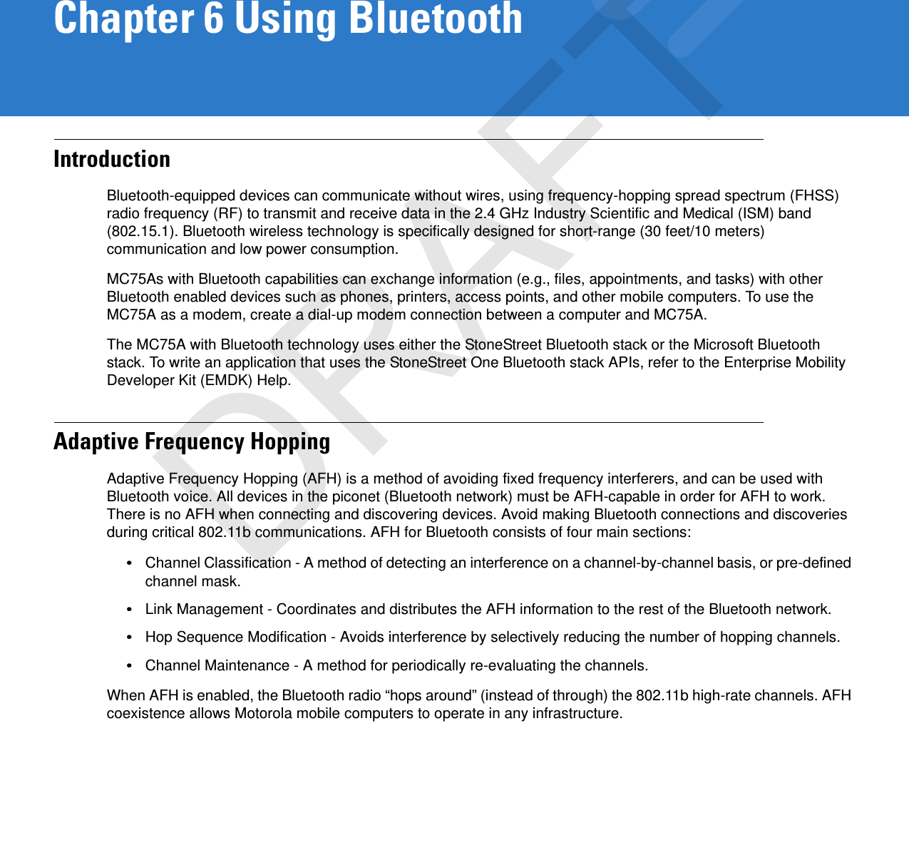 Chapter 6 Using BluetoothIntroductionBluetooth-equipped devices can communicate without wires, using frequency-hopping spread spectrum (FHSS) radio frequency (RF) to transmit and receive data in the 2.4 GHz Industry Scientific and Medical (ISM) band (802.15.1). Bluetooth wireless technology is specifically designed for short-range (30 feet/10 meters) communication and low power consumption. MC75As with Bluetooth capabilities can exchange information (e.g., files, appointments, and tasks) with other Bluetooth enabled devices such as phones, printers, access points, and other mobile computers. To use the MC75A as a modem, create a dial-up modem connection between a computer and MC75A.The MC75A with Bluetooth technology uses either the StoneStreet Bluetooth stack or the Microsoft Bluetooth stack. To write an application that uses the StoneStreet One Bluetooth stack APIs, refer to the Enterprise Mobility Developer Kit (EMDK) Help.Adaptive Frequency HoppingAdaptive Frequency Hopping (AFH) is a method of avoiding fixed frequency interferers, and can be used with Bluetooth voice. All devices in the piconet (Bluetooth network) must be AFH-capable in order for AFH to work. There is no AFH when connecting and discovering devices. Avoid making Bluetooth connections and discoveries during critical 802.11b communications. AFH for Bluetooth consists of four main sections:•Channel Classification - A method of detecting an interference on a channel-by-channel basis, or pre-defined channel mask.•Link Management - Coordinates and distributes the AFH information to the rest of the Bluetooth network.•Hop Sequence Modification - Avoids interference by selectively reducing the number of hopping channels.•Channel Maintenance - A method for periodically re-evaluating the channels.When AFH is enabled, the Bluetooth radio “hops around” (instead of through) the 802.11b high-rate channels. AFH coexistence allows Motorola mobile computers to operate in any infrastructure. DRAFT