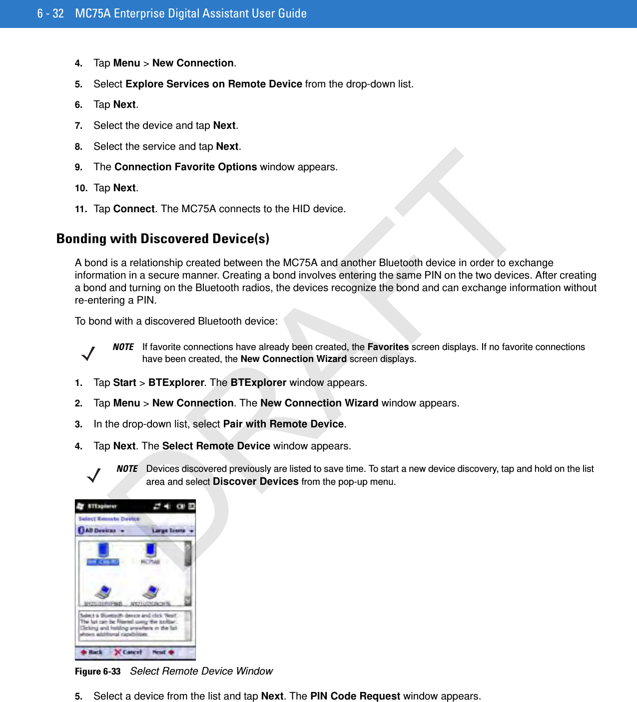 6 - 32 MC75A Enterprise Digital Assistant User Guide4. Tap Menu &gt; New Connection.5. Select Explore Services on Remote Device from the drop-down list.6. Tap Next.7. Select the device and tap Next.8. Select the service and tap Next.9. The Connection Favorite Options window appears.10. Ta p Next.11. Tap Connect. The MC75A connects to the HID device.Bonding with Discovered Device(s)A bond is a relationship created between the MC75A and another Bluetooth device in order to exchange information in a secure manner. Creating a bond involves entering the same PIN on the two devices. After creating a bond and turning on the Bluetooth radios, the devices recognize the bond and can exchange information without re-entering a PIN.To bond with a discovered Bluetooth device:1. Tap Start &gt; BTExplorer. The BTExplorer window appears.2. Tap Menu &gt; New Connection. The New Connection Wizard window appears.3. In the drop-down list, select Pair with Remote Device.4. Tap Next. The Select Remote Device window appears.Figure 6-33    Select Remote Device Window5. Select a device from the list and tap Next. The PIN Code Request window appears.NOTE If favorite connections have already been created, the Favorites screen displays. If no favorite connections have been created, the New Connection Wizard screen displays.NOTE Devices discovered previously are listed to save time. To start a new device discovery, tap and hold on the list area and select Discover Devices from the pop-up menu.DRAFT