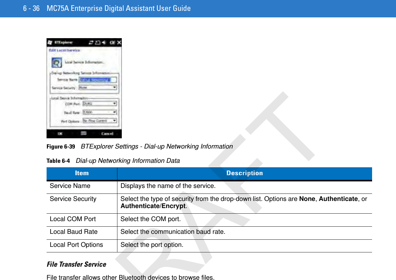 6 - 36 MC75A Enterprise Digital Assistant User GuideFigure 6-39    BTExplorer Settings - Dial-up Networking InformationFile Transfer ServiceFile transfer allows other Bluetooth devices to browse files.Table 6-4    Dial-up Networking Information DataItem DescriptionService Name Displays the name of the service.Service Security Select the type of security from the drop-down list. Options are None, Authenticate, or Authenticate/Encrypt.Local COM Port Select the COM port.Local Baud Rate Select the communication baud rate.Local Port Options Select the port option.DRAFT