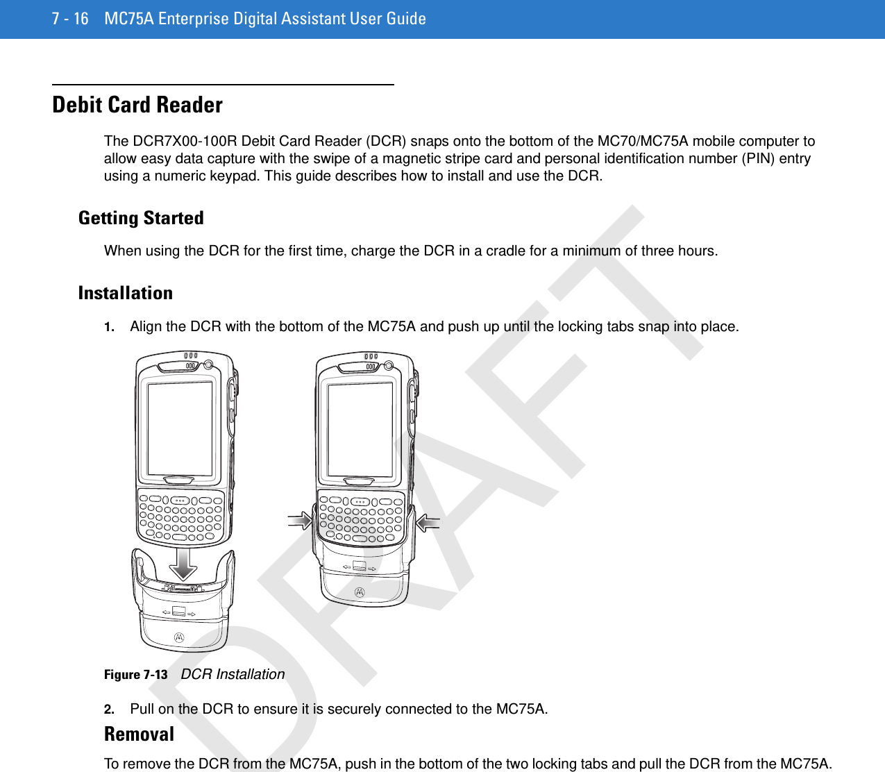 7 - 16 MC75A Enterprise Digital Assistant User GuideDebit Card ReaderThe DCR7X00-100R Debit Card Reader (DCR) snaps onto the bottom of the MC70/MC75A mobile computer to allow easy data capture with the swipe of a magnetic stripe card and personal identification number (PIN) entry using a numeric keypad. This guide describes how to install and use the DCR.Getting StartedWhen using the DCR for the first time, charge the DCR in a cradle for a minimum of three hours.Installation1. Align the DCR with the bottom of the MC75A and push up until the locking tabs snap into place.Figure 7-13    DCR Installation2. Pull on the DCR to ensure it is securely connected to the MC75A.RemovalTo remove the DCR from the MC75A, push in the bottom of the two locking tabs and pull the DCR from the MC75A.DRAFT