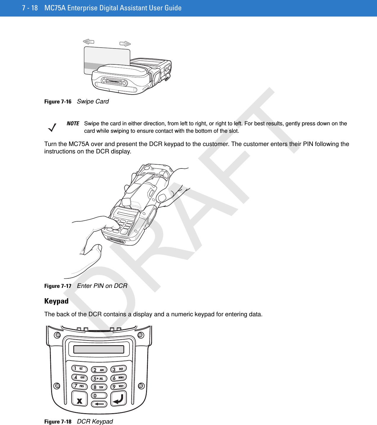 7 - 18 MC75A Enterprise Digital Assistant User GuideFigure 7-16    Swipe CardTurn the MC75A over and present the DCR keypad to the customer. The customer enters their PIN following the instructions on the DCR display.Figure 7-17    Enter PIN on DCRKeypadThe back of the DCR contains a display and a numeric keypad for entering data.Figure 7-18    DCR KeypadNOTE Swipe the card in either direction, from left to right, or right to left. For best results, gently press down on the card while swiping to ensure contact with the bottom of the slot.DRAFT