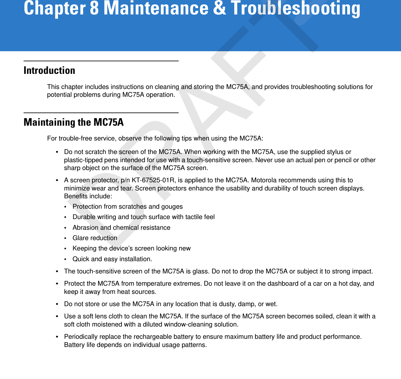 Chapter 8 Maintenance &amp; TroubleshootingIntroductionThis chapter includes instructions on cleaning and storing the MC75A, and provides troubleshooting solutions for potential problems during MC75A operation.Maintaining the MC75AFor trouble-free service, observe the following tips when using the MC75A:•Do not scratch the screen of the MC75A. When working with the MC75A, use the supplied stylus or plastic-tipped pens intended for use with a touch-sensitive screen. Never use an actual pen or pencil or other sharp object on the surface of the MC75A screen.•A screen protector, p/n KT-67525-01R, is applied to the MC75A. Motorola recommends using this to minimize wear and tear. Screen protectors enhance the usability and durability of touch screen displays. Benefits include:•Protection from scratches and gouges•Durable writing and touch surface with tactile feel•Abrasion and chemical resistance•Glare reduction•Keeping the device’s screen looking new•Quick and easy installation.•The touch-sensitive screen of the MC75A is glass. Do not to drop the MC75A or subject it to strong impact.•Protect the MC75A from temperature extremes. Do not leave it on the dashboard of a car on a hot day, and keep it away from heat sources.•Do not store or use the MC75A in any location that is dusty, damp, or wet.•Use a soft lens cloth to clean the MC75A. If the surface of the MC75A screen becomes soiled, clean it with a soft cloth moistened with a diluted window-cleaning solution.•Periodically replace the rechargeable battery to ensure maximum battery life and product performance. Battery life depends on individual usage patterns.DRAFT