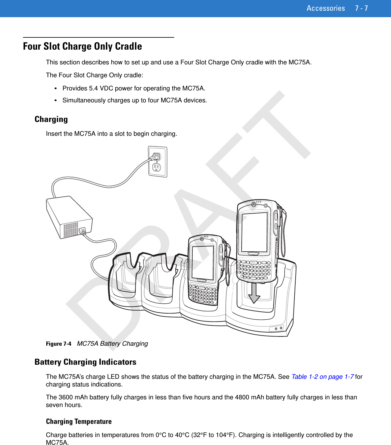 Accessories 7 - 7Four Slot Charge Only CradleThis section describes how to set up and use a Four Slot Charge Only cradle with the MC75A.The Four Slot Charge Only cradle:•Provides 5.4 VDC power for operating the MC75A.•Simultaneously charges up to four MC75A devices.ChargingInsert the MC75A into a slot to begin charging.Figure 7-4    MC75A Battery ChargingBattery Charging IndicatorsThe MC75A’s charge LED shows the status of the battery charging in the MC75A. See Table 1-2 on page 1-7 for charging status indications.The 3600 mAh battery fully charges in less than five hours and the 4800 mAh battery fully charges in less than seven hours.Charging TemperatureCharge batteries in temperatures from 0°C to 40°C (32°F to 104°F). Charging is intelligently controlled by the MC75A.DRAFT