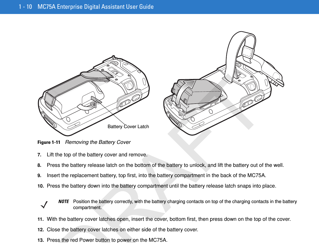 1 - 10 MC75A Enterprise Digital Assistant User GuideFigure 1-11    Removing the Battery Cover7. Lift the top of the battery cover and remove.8. Press the battery release latch on the bottom of the battery to unlock, and lift the battery out of the well.9. Insert the replacement battery, top first, into the battery compartment in the back of the MC75A.10. Press the battery down into the battery compartment until the battery release latch snaps into place.11. With the battery cover latches open, insert the cover, bottom first, then press down on the top of the cover.12. Close the battery cover latches on either side of the battery cover.13. Press the red Power button to power on the MC75A.Battery Cover LatchNOTE Position the battery correctly, with the battery charging contacts on top of the charging contacts in the battery compartment.DRAFT