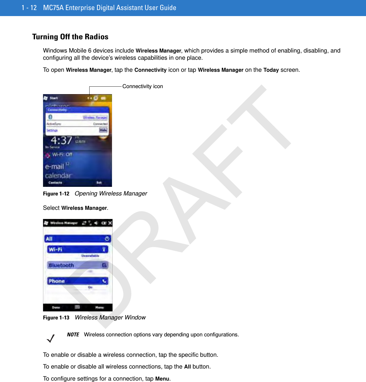 1 - 12 MC75A Enterprise Digital Assistant User GuideTurning Off the RadiosWindows Mobile 6 devices include Wireless Manager, which provides a simple method of enabling, disabling, and configuring all the device’s wireless capabilities in one place.To open Wireless Manager, tap the Connectivity icon or tap Wireless Manager on the Today screen.Figure 1-12    Opening Wireless ManagerSelect Wireless Manager.Figure 1-13    Wireless Manager WindowTo enable or disable a wireless connection, tap the specific button.To enable or disable all wireless connections, tap the All button.To configure settings for a connection, tap Menu.Connectivity iconNOTE Wireless connection options vary depending upon configurations.DRAFT