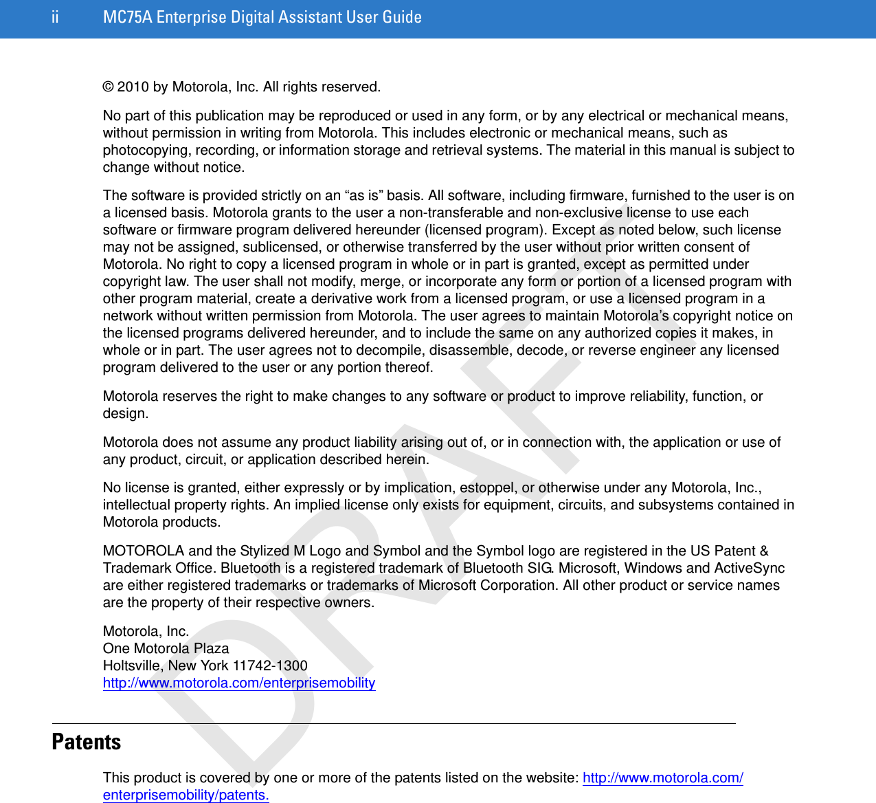 ii MC75A Enterprise Digital Assistant User Guide© 2010 by Motorola, Inc. All rights reserved.No part of this publication may be reproduced or used in any form, or by any electrical or mechanical means, without permission in writing from Motorola. This includes electronic or mechanical means, such as photocopying, recording, or information storage and retrieval systems. The material in this manual is subject to change without notice.The software is provided strictly on an “as is” basis. All software, including firmware, furnished to the user is on a licensed basis. Motorola grants to the user a non-transferable and non-exclusive license to use each software or firmware program delivered hereunder (licensed program). Except as noted below, such license may not be assigned, sublicensed, or otherwise transferred by the user without prior written consent of Motorola. No right to copy a licensed program in whole or in part is granted, except as permitted under copyright law. The user shall not modify, merge, or incorporate any form or portion of a licensed program with other program material, create a derivative work from a licensed program, or use a licensed program in a network without written permission from Motorola. The user agrees to maintain Motorola’s copyright notice on the licensed programs delivered hereunder, and to include the same on any authorized copies it makes, in whole or in part. The user agrees not to decompile, disassemble, decode, or reverse engineer any licensed program delivered to the user or any portion thereof.Motorola reserves the right to make changes to any software or product to improve reliability, function, or design.Motorola does not assume any product liability arising out of, or in connection with, the application or use of any product, circuit, or application described herein.No license is granted, either expressly or by implication, estoppel, or otherwise under any Motorola, Inc., intellectual property rights. An implied license only exists for equipment, circuits, and subsystems contained in Motorola products.MOTOROLA and the Stylized M Logo and Symbol and the Symbol logo are registered in the US Patent &amp; Trademark Office. Bluetooth is a registered trademark of Bluetooth SIG. Microsoft, Windows and ActiveSync are either registered trademarks or trademarks of Microsoft Corporation. All other product or service names are the property of their respective owners.Motorola, Inc.One Motorola PlazaHoltsville, New York 11742-1300http://www.motorola.com/enterprisemobilityPatentsThis product is covered by one or more of the patents listed on the website: http://www.motorola.com/enterprisemobility/patents.DRAFT
