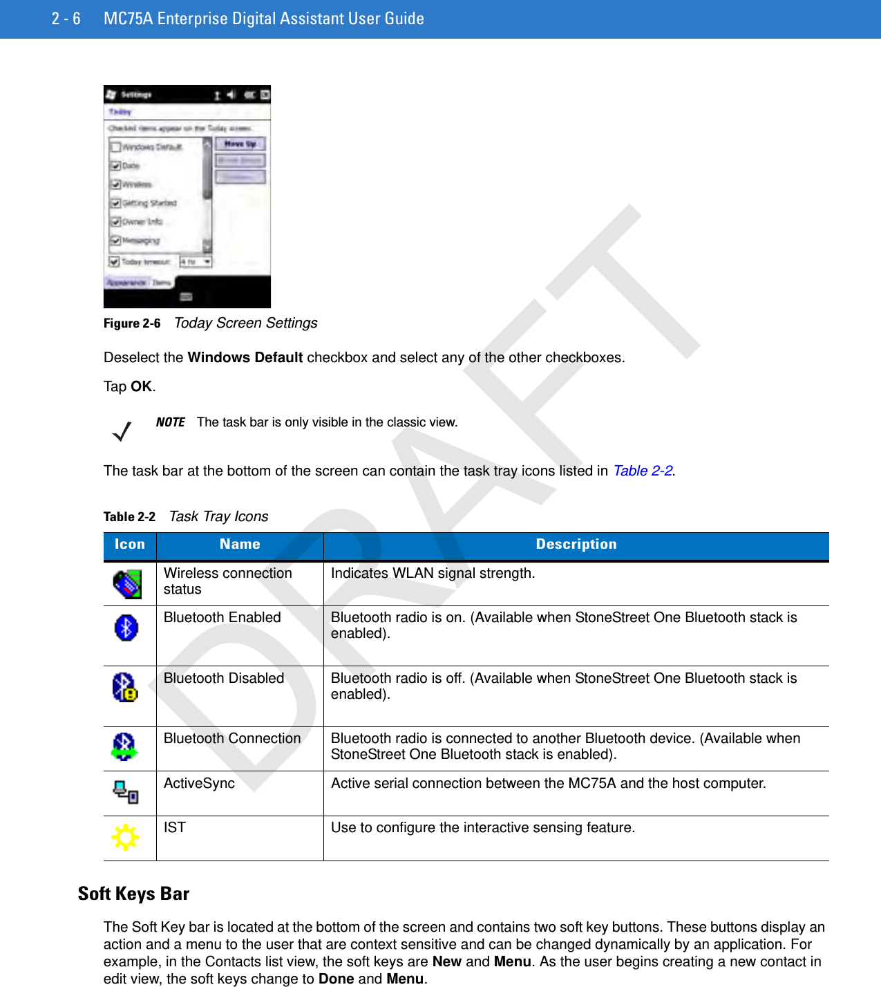 2 - 6 MC75A Enterprise Digital Assistant User GuideFigure 2-6    Today Screen SettingsDeselect the Windows Default checkbox and select any of the other checkboxes.Tap OK.The task bar at the bottom of the screen can contain the task tray icons listed in Table 2-2.Soft Keys BarThe Soft Key bar is located at the bottom of the screen and contains two soft key buttons. These buttons display an action and a menu to the user that are context sensitive and can be changed dynamically by an application. For example, in the Contacts list view, the soft keys are New and Menu. As the user begins creating a new contact in edit view, the soft keys change to Done and Menu.NOTE The task bar is only visible in the classic view.Table 2-2    Task Tray IconsIcon Name DescriptionWireless connection status Indicates WLAN signal strength.Bluetooth Enabled Bluetooth radio is on. (Available when StoneStreet One Bluetooth stack is enabled).Bluetooth Disabled Bluetooth radio is off. (Available when StoneStreet One Bluetooth stack is enabled).Bluetooth Connection Bluetooth radio is connected to another Bluetooth device. (Available when StoneStreet One Bluetooth stack is enabled).ActiveSync Active serial connection between the MC75A and the host computer.IST Use to configure the interactive sensing feature.DRAFT