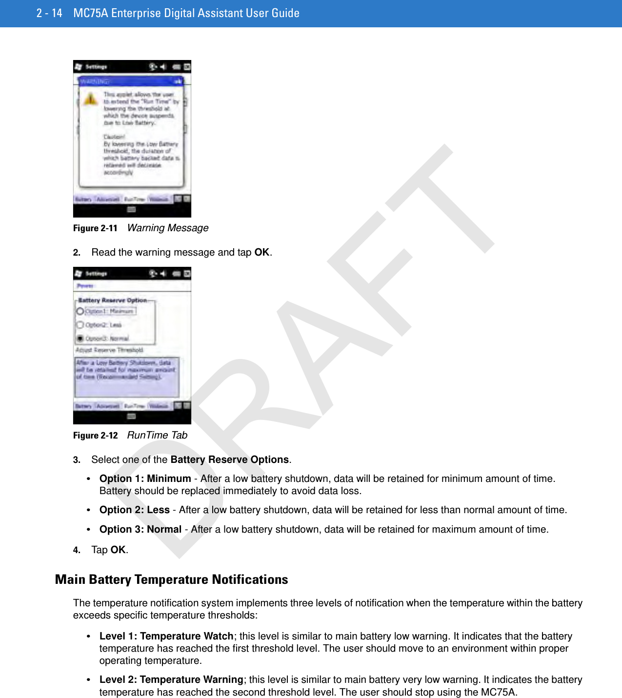 2 - 14 MC75A Enterprise Digital Assistant User GuideFigure 2-11    Warning Message2. Read the warning message and tap OK.Figure 2-12    RunTime Tab3. Select one of the Battery Reserve Options.•Option 1: Minimum - After a low battery shutdown, data will be retained for minimum amount of time. Battery should be replaced immediately to avoid data loss.•Option 2: Less - After a low battery shutdown, data will be retained for less than normal amount of time.•Option 3: Normal - After a low battery shutdown, data will be retained for maximum amount of time.4. Tap OK.Main Battery Temperature NotificationsThe temperature notification system implements three levels of notification when the temperature within the battery exceeds specific temperature thresholds:•Level 1: Temperature Watch; this level is similar to main battery low warning. It indicates that the battery temperature has reached the first threshold level. The user should move to an environment within proper operating temperature.•Level 2: Temperature Warning; this level is similar to main battery very low warning. It indicates the battery temperature has reached the second threshold level. The user should stop using the MC75A.DRAFT