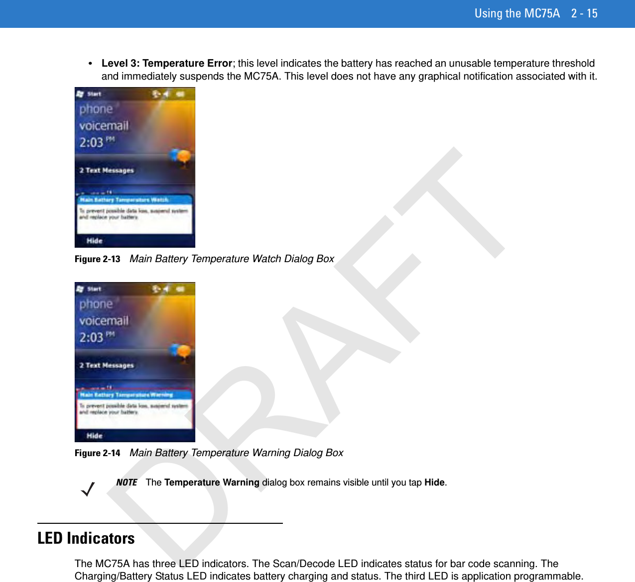 Using the MC75A 2 - 15•Level 3: Temperature Error; this level indicates the battery has reached an unusable temperature threshold and immediately suspends the MC75A. This level does not have any graphical notification associated with it.Figure 2-13    Main Battery Temperature Watch Dialog BoxFigure 2-14    Main Battery Temperature Warning Dialog BoxLED IndicatorsThe MC75A has three LED indicators. The Scan/Decode LED indicates status for bar code scanning. The Charging/Battery Status LED indicates battery charging and status. The third LED is application programmable.NOTE The Temperature Warning dialog box remains visible until you tap Hide.DRAFT