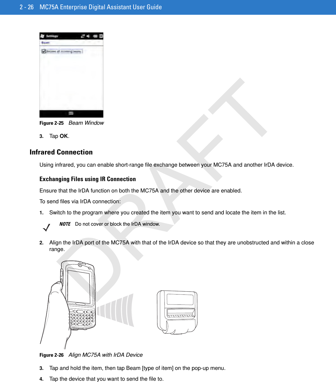 2 - 26 MC75A Enterprise Digital Assistant User GuideFigure 2-25    Beam Window3. Tap OK.Infrared ConnectionUsing infrared, you can enable short-range file exchange between your MC75A and another IrDA device.Exchanging Files using IR ConnectionEnsure that the IrDA function on both the MC75A and the other device are enabled.To send files via IrDA connection:1. Switch to the program where you created the item you want to send and locate the item in the list.2. Align the IrDA port of the MC75A with that of the IrDA device so that they are unobstructed and within a close range.Figure 2-26    Align MC75A with IrDA Device3. Tap and hold the item, then tap Beam [type of item] on the pop-up menu.4. Tap the device that you want to send the file to.NOTE Do not cover or block the IrDA window.DRAFT