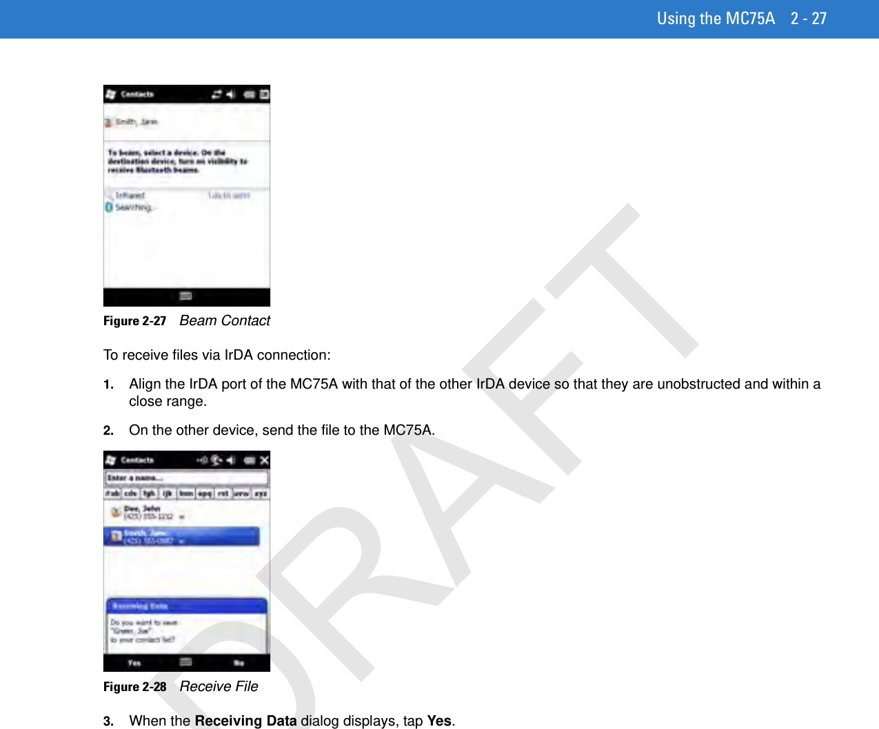 Using the MC75A 2 - 27Figure 2-27    Beam ContactTo receive files via IrDA connection:1. Align the IrDA port of the MC75A with that of the other IrDA device so that they are unobstructed and within a close range.2. On the other device, send the file to the MC75A.Figure 2-28    Receive File3. When the Receiving Data dialog displays, tap Yes.DRAFT