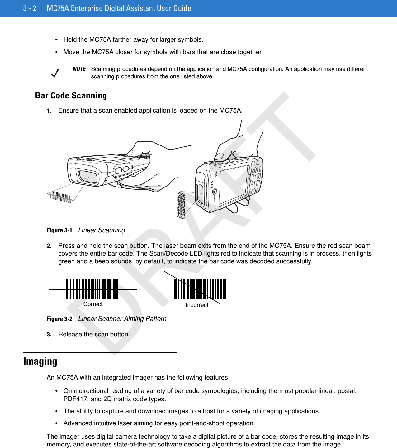 3 - 2 MC75A Enterprise Digital Assistant User Guide•Hold the MC75A farther away for larger symbols.•Move the MC75A closer for symbols with bars that are close together.Bar Code Scanning1. Ensure that a scan enabled application is loaded on the MC75A.Figure 3-1    Linear Scanning2. Press and hold the scan button. The laser beam exits from the end of the MC75A. Ensure the red scan beam covers the entire bar code. The Scan/Decode LED lights red to indicate that scanning is in process, then lights green and a beep sounds, by default, to indicate the bar code was decoded successfully.Figure 3-2    Linear Scanner Aiming Pattern3. Release the scan button.ImagingAn MC75A with an integrated imager has the following features:•Omnidirectional reading of a variety of bar code symbologies, including the most popular linear, postal, PDF417, and 2D matrix code types.•The ability to capture and download images to a host for a variety of imaging applications.•Advanced intuitive laser aiming for easy point-and-shoot operation.The imager uses digital camera technology to take a digital picture of a bar code, stores the resulting image in its memory, and executes state-of-the-art software decoding algorithms to extract the data from the image.NOTE Scanning procedures depend on the application and MC75A configuration. An application may use different scanning procedures from the one listed above.IncorrectCorrectDRAFT