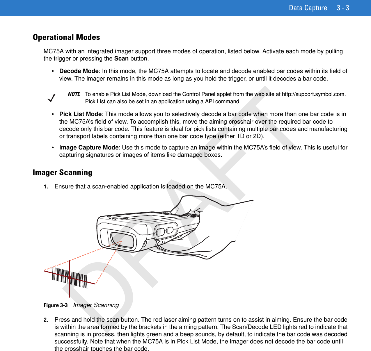 Data Capture 3 - 3Operational ModesMC75A with an integrated imager support three modes of operation, listed below. Activate each mode by pulling the trigger or pressing the Scan button.•Decode Mode: In this mode, the MC75A attempts to locate and decode enabled bar codes within its field of view. The imager remains in this mode as long as you hold the trigger, or until it decodes a bar code.•Pick List Mode: This mode allows you to selectively decode a bar code when more than one bar code is in the MC75A’s field of view. To accomplish this, move the aiming crosshair over the required bar code to decode only this bar code. This feature is ideal for pick lists containing multiple bar codes and manufacturing or transport labels containing more than one bar code type (either 1D or 2D).•Image Capture Mode: Use this mode to capture an image within the MC75A’s field of view. This is useful for capturing signatures or images of items like damaged boxes.Imager Scanning1. Ensure that a scan-enabled application is loaded on the MC75A.Figure 3-3    Imager Scanning2. Press and hold the scan button. The red laser aiming pattern turns on to assist in aiming. Ensure the bar code is within the area formed by the brackets in the aiming pattern. The Scan/Decode LED lights red to indicate that scanning is in process, then lights green and a beep sounds, by default, to indicate the bar code was decoded successfully. Note that when the MC75A is in Pick List Mode, the imager does not decode the bar code until the crosshair touches the bar code.NOTE To enable Pick List Mode, download the Control Panel applet from the web site at http://support.symbol.com. Pick List can also be set in an application using a API command.DRAFT