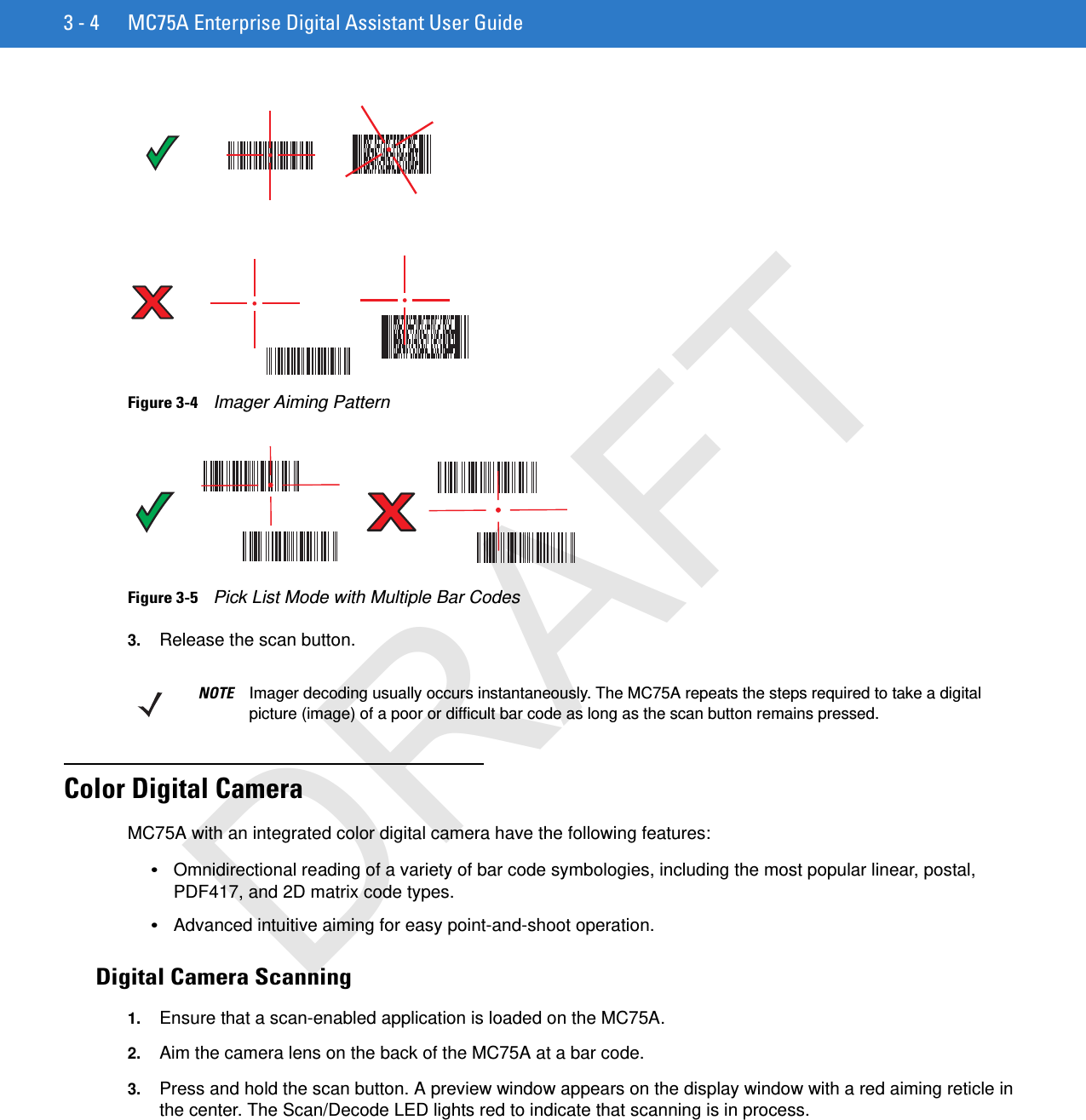 3 - 4 MC75A Enterprise Digital Assistant User GuideFigure 3-4    Imager Aiming PatternFigure 3-5    Pick List Mode with Multiple Bar Codes3. Release the scan button.Color Digital CameraMC75A with an integrated color digital camera have the following features:•Omnidirectional reading of a variety of bar code symbologies, including the most popular linear, postal, PDF417, and 2D matrix code types.•Advanced intuitive aiming for easy point-and-shoot operation.Digital Camera Scanning1. Ensure that a scan-enabled application is loaded on the MC75A.2. Aim the camera lens on the back of the MC75A at a bar code.3. Press and hold the scan button. A preview window appears on the display window with a red aiming reticle in the center. The Scan/Decode LED lights red to indicate that scanning is in process.NOTE Imager decoding usually occurs instantaneously. The MC75A repeats the steps required to take a digital picture (image) of a poor or difficult bar code as long as the scan button remains pressed.DRAFT