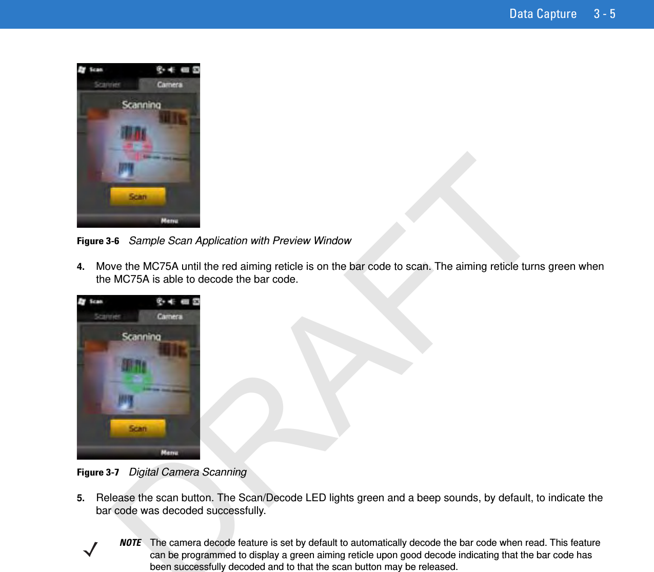 Data Capture 3 - 5Figure 3-6    Sample Scan Application with Preview Window4. Move the MC75A until the red aiming reticle is on the bar code to scan. The aiming reticle turns green when the MC75A is able to decode the bar code.Figure 3-7    Digital Camera Scanning5. Release the scan button. The Scan/Decode LED lights green and a beep sounds, by default, to indicate the bar code was decoded successfully.NOTE The camera decode feature is set by default to automatically decode the bar code when read. This feature can be programmed to display a green aiming reticle upon good decode indicating that the bar code has been successfully decoded and to that the scan button may be released.DRAFT