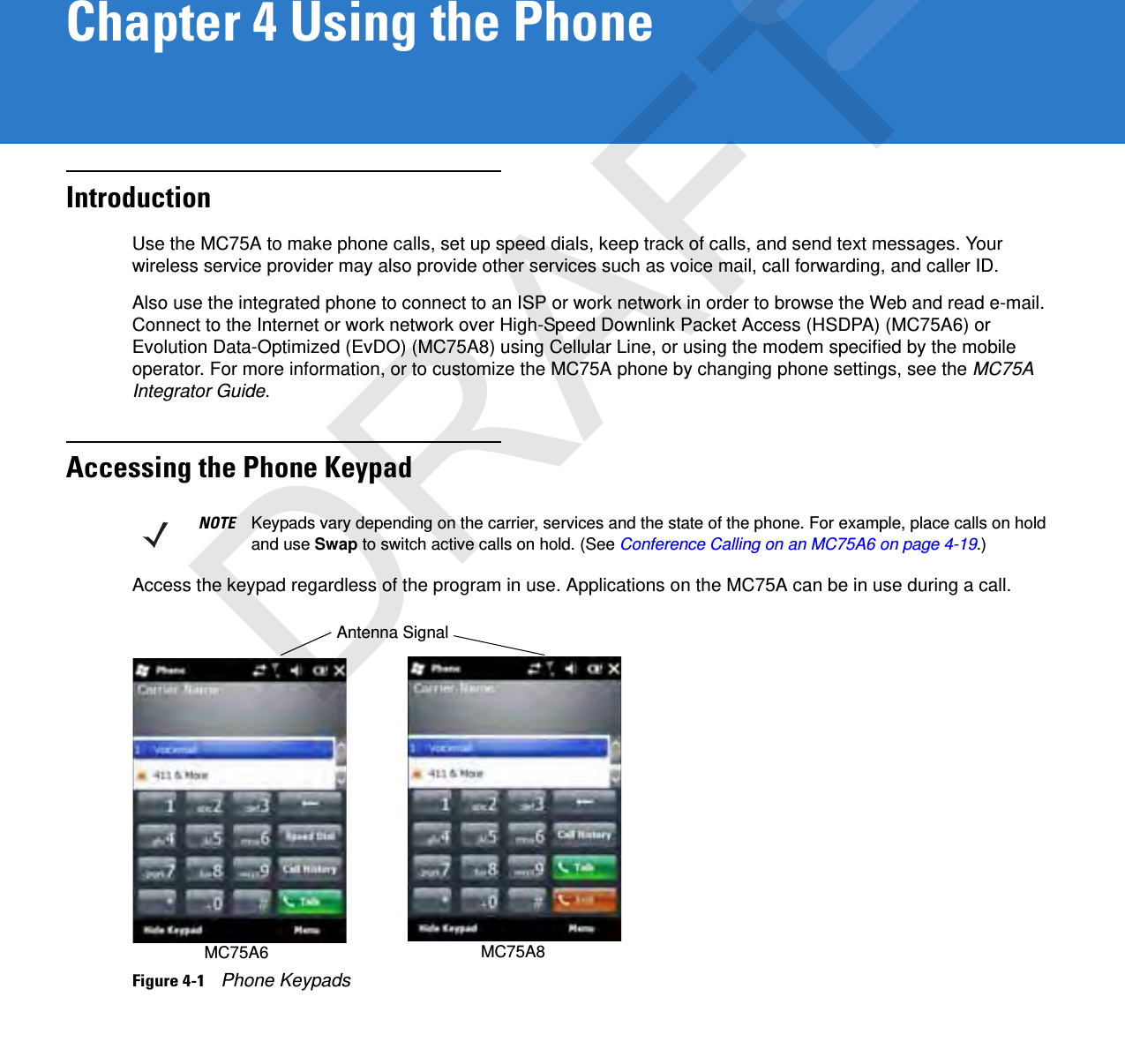 Chapter 4 Using the PhoneIntroductionUse the MC75A to make phone calls, set up speed dials, keep track of calls, and send text messages. Your wireless service provider may also provide other services such as voice mail, call forwarding, and caller ID.Also use the integrated phone to connect to an ISP or work network in order to browse the Web and read e-mail. Connect to the Internet or work network over High-Speed Downlink Packet Access (HSDPA) (MC75A6) or Evolution Data-Optimized (EvDO) (MC75A8) using Cellular Line, or using the modem specified by the mobile operator. For more information, or to customize the MC75A phone by changing phone settings, see the MC75A Integrator Guide.Accessing the Phone KeypadAccess the keypad regardless of the program in use. Applications on the MC75A can be in use during a call.Figure 4-1    Phone KeypadsNOTE Keypads vary depending on the carrier, services and the state of the phone. For example, place calls on hold and use Swap to switch active calls on hold. (See Conference Calling on an MC75A6 on page 4-19.)Antenna SignalMC75A8MC75A6DRAFT