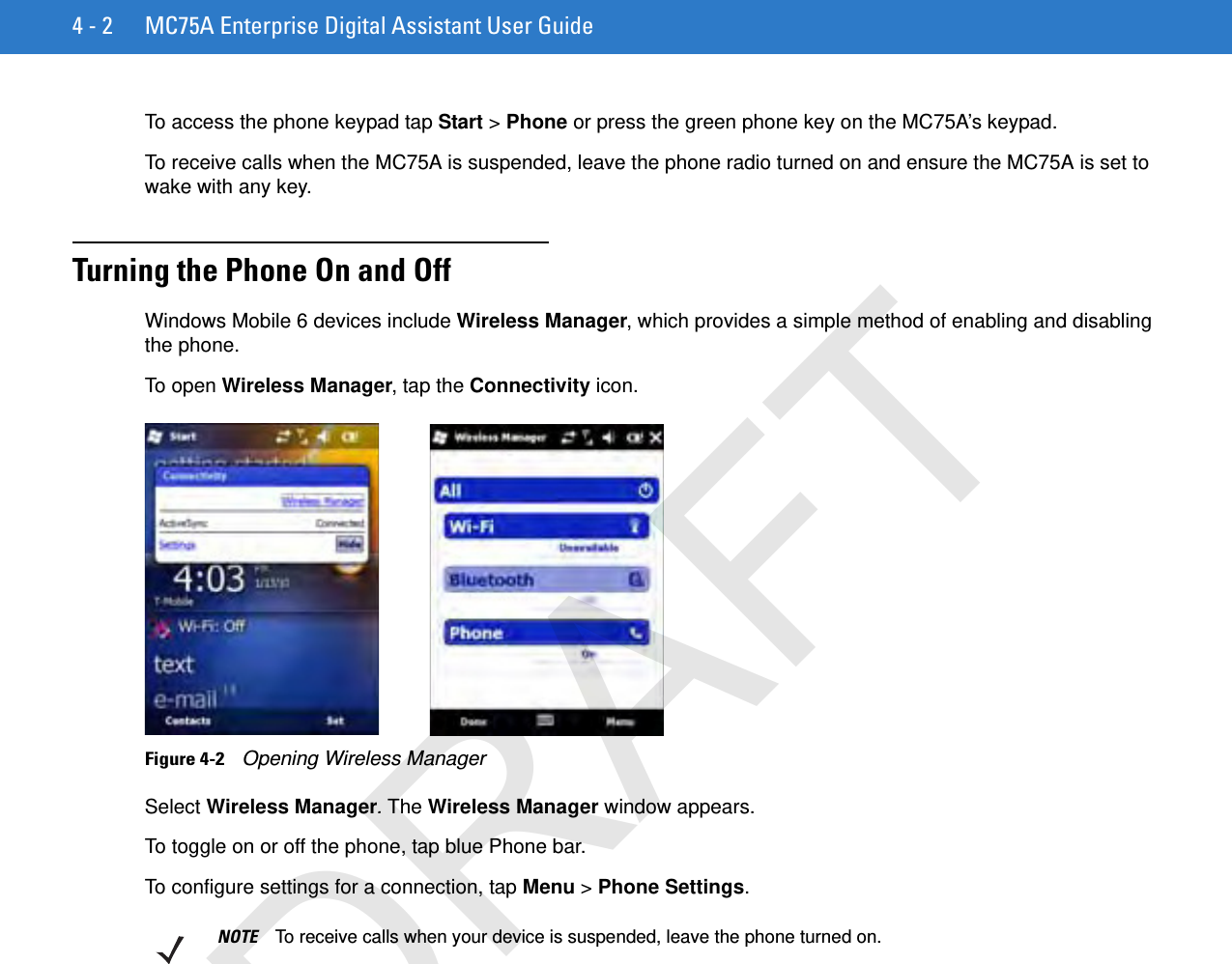 4 - 2 MC75A Enterprise Digital Assistant User GuideTo access the phone keypad tap Start &gt; Phone or press the green phone key on the MC75A’s keypad.To receive calls when the MC75A is suspended, leave the phone radio turned on and ensure the MC75A is set to wake with any key.Turning the Phone On and OffWindows Mobile 6 devices include Wireless Manager, which provides a simple method of enabling and disabling the phone.To open Wireless Manager, tap the Connectivity icon.Figure 4-2    Opening Wireless ManagerSelect Wireless Manager. The Wireless Manager window appears.To toggle on or off the phone, tap blue Phone bar.To configure settings for a connection, tap Menu &gt; Phone Settings.NOTE To receive calls when your device is suspended, leave the phone turned on.DRAFT