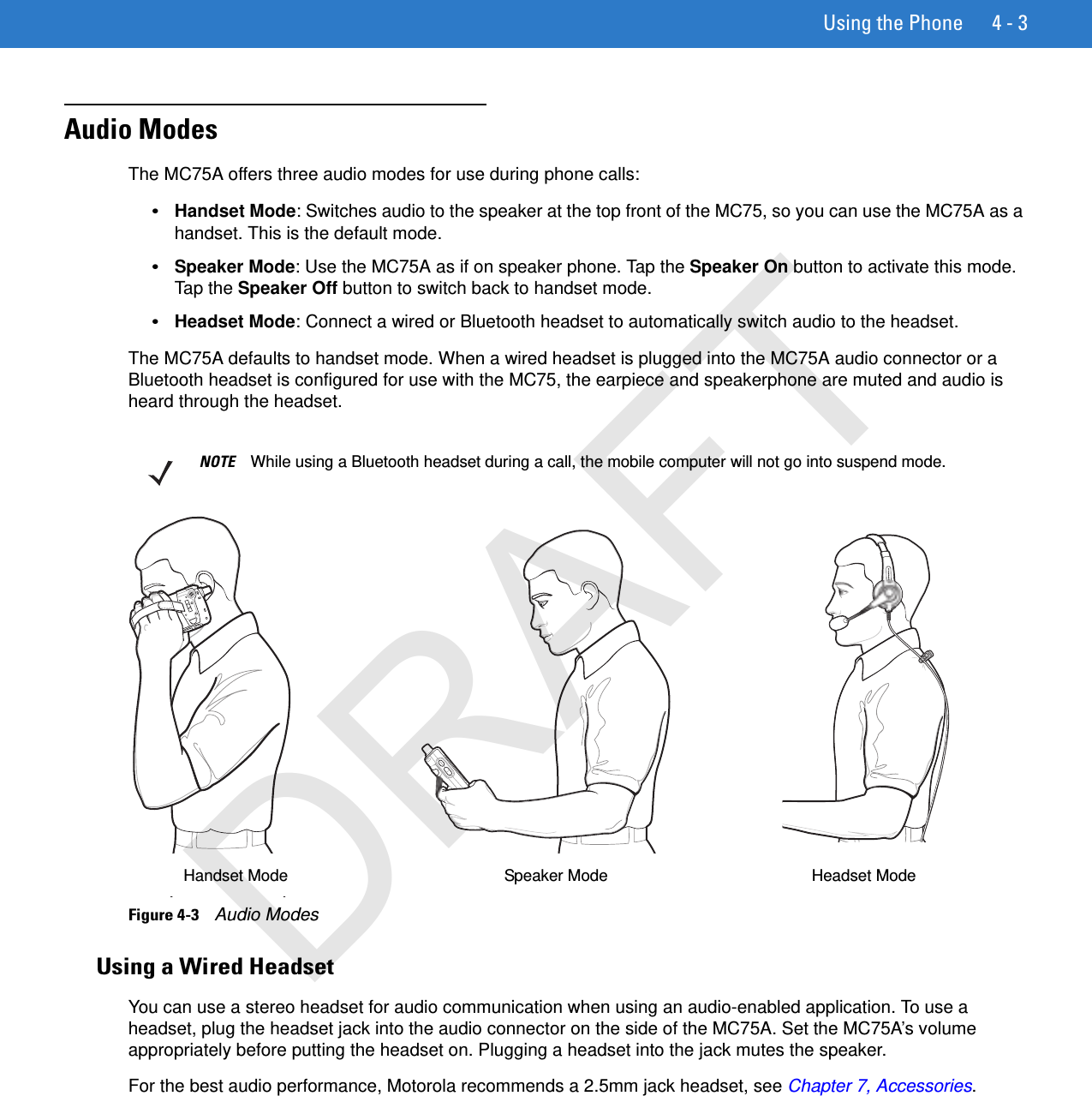 Using the Phone 4 - 3Audio ModesThe MC75A offers three audio modes for use during phone calls:•Handset Mode: Switches audio to the speaker at the top front of the MC75, so you can use the MC75A as a handset. This is the default mode.•Speaker Mode: Use the MC75A as if on speaker phone. Tap the Speaker On button to activate this mode. Tap the Speaker Off button to switch back to handset mode.•Headset Mode: Connect a wired or Bluetooth headset to automatically switch audio to the headset.The MC75A defaults to handset mode. When a wired headset is plugged into the MC75A audio connector or a Bluetooth headset is configured for use with the MC75, the earpiece and speakerphone are muted and audio is heard through the headset.Figure 4-3    Audio ModesUsing a Wired HeadsetYou can use a stereo headset for audio communication when using an audio-enabled application. To use a headset, plug the headset jack into the audio connector on the side of the MC75A. Set the MC75A’s volume appropriately before putting the headset on. Plugging a headset into the jack mutes the speaker.For the best audio performance, Motorola recommends a 2.5mm jack headset, see Chapter 7, Accessories.NOTE While using a Bluetooth headset during a call, the mobile computer will not go into suspend mode.Headset ModeHandset Mode Speaker ModeDRAFT