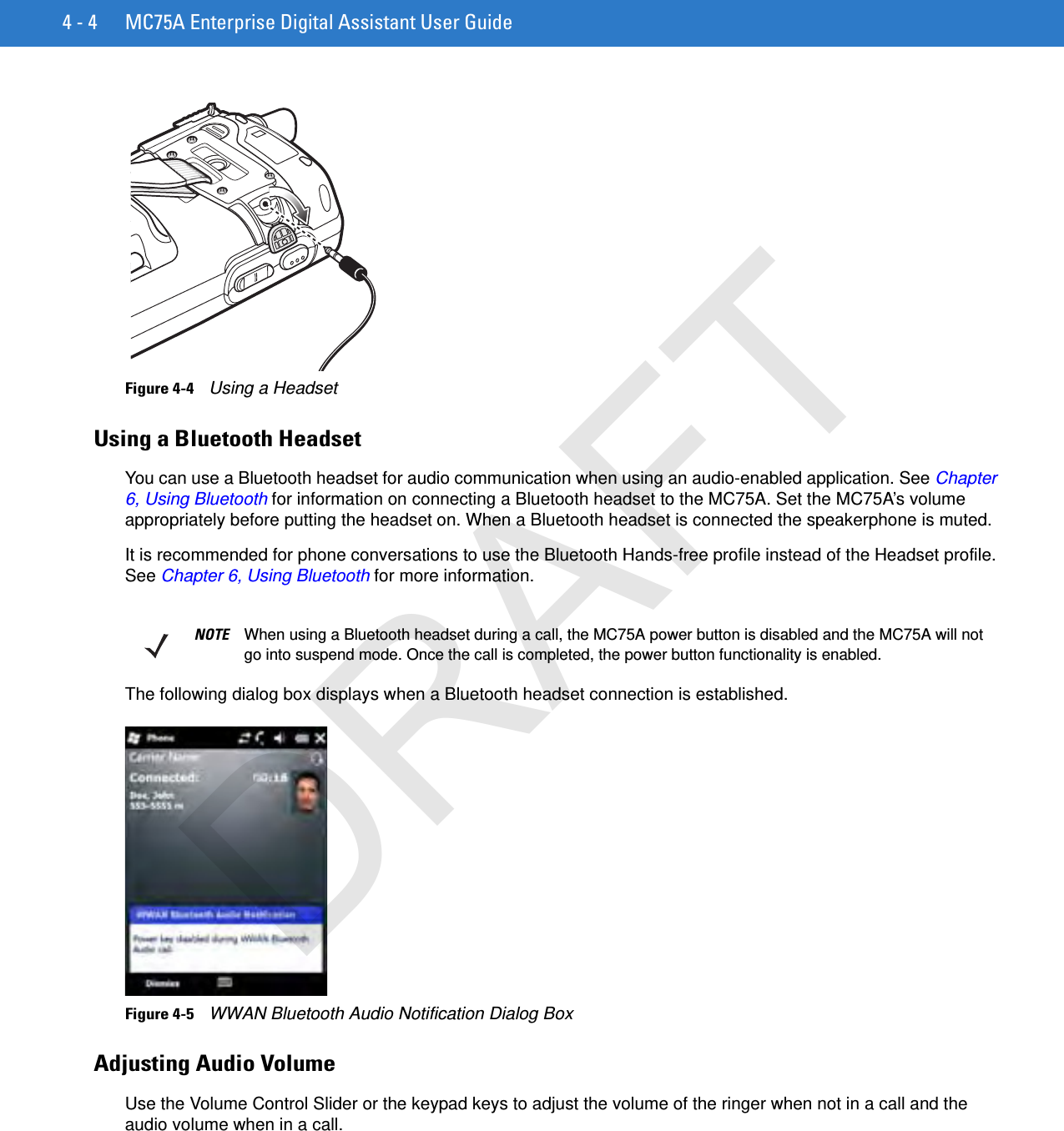 4 - 4 MC75A Enterprise Digital Assistant User GuideFigure 4-4    Using a HeadsetUsing a Bluetooth HeadsetYou can use a Bluetooth headset for audio communication when using an audio-enabled application. See Chapter 6, Using Bluetooth for information on connecting a Bluetooth headset to the MC75A. Set the MC75A’s volume appropriately before putting the headset on. When a Bluetooth headset is connected the speakerphone is muted.It is recommended for phone conversations to use the Bluetooth Hands-free profile instead of the Headset profile. See Chapter 6, Using Bluetooth for more information.The following dialog box displays when a Bluetooth headset connection is established.Figure 4-5    WWAN Bluetooth Audio Notification Dialog BoxAdjusting Audio VolumeUse the Volume Control Slider or the keypad keys to adjust the volume of the ringer when not in a call and the audio volume when in a call.NOTE When using a Bluetooth headset during a call, the MC75A power button is disabled and the MC75A will not go into suspend mode. Once the call is completed, the power button functionality is enabled.DRAFT