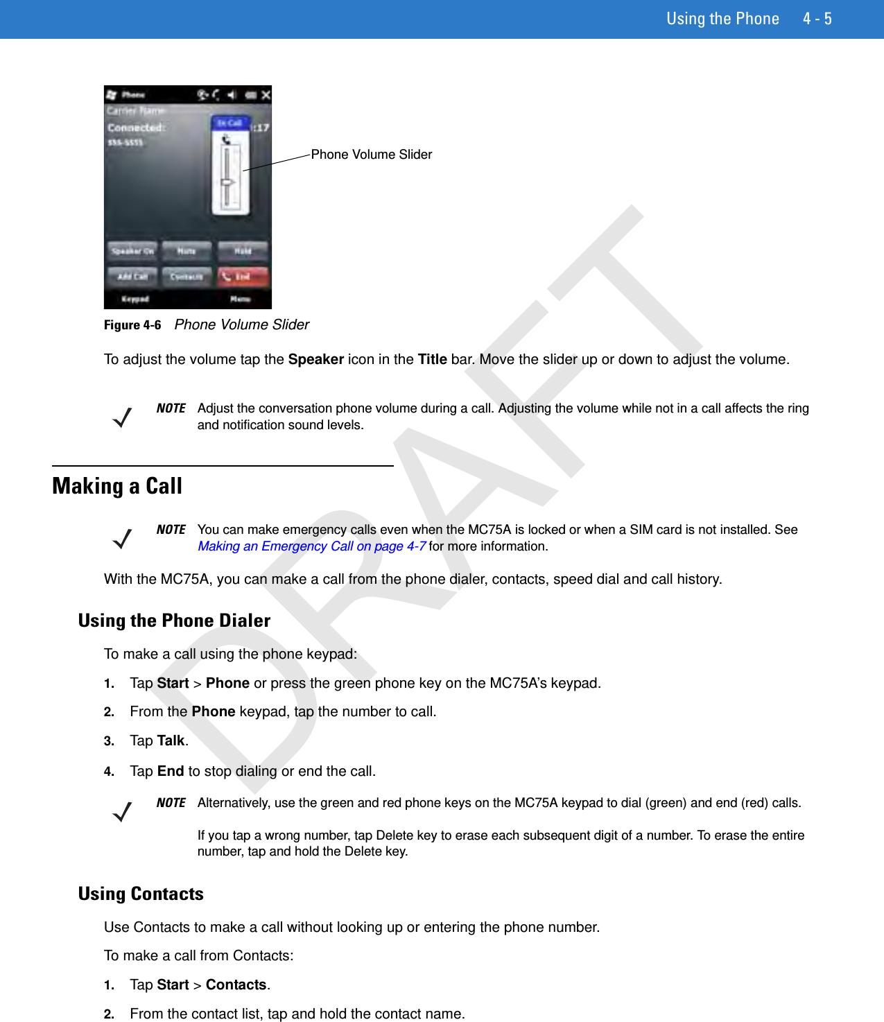 Using the Phone 4 - 5Figure 4-6    Phone Volume SliderTo adjust the volume tap the Speaker icon in the Title bar. Move the slider up or down to adjust the volume.Making a CallWith the MC75A, you can make a call from the phone dialer, contacts, speed dial and call history.Using the Phone DialerTo make a call using the phone keypad:1. Tap Start &gt; Phone or press the green phone key on the MC75A’s keypad.2. From the Phone keypad, tap the number to call.3. Tap Talk.4. Tap  End to stop dialing or end the call.Using ContactsUse Contacts to make a call without looking up or entering the phone number.To make a call from Contacts:1. Tap  Start &gt; Contacts.2. From the contact list, tap and hold the contact name.Phone Volume SliderNOTE Adjust the conversation phone volume during a call. Adjusting the volume while not in a call affects the ring and notification sound levels.NOTE You can make emergency calls even when the MC75A is locked or when a SIM card is not installed. See Making an Emergency Call on page 4-7 for more information.NOTE Alternatively, use the green and red phone keys on the MC75A keypad to dial (green) and end (red) calls.If you tap a wrong number, tap Delete key to erase each subsequent digit of a number. To erase the entire number, tap and hold the Delete key.DRAFT