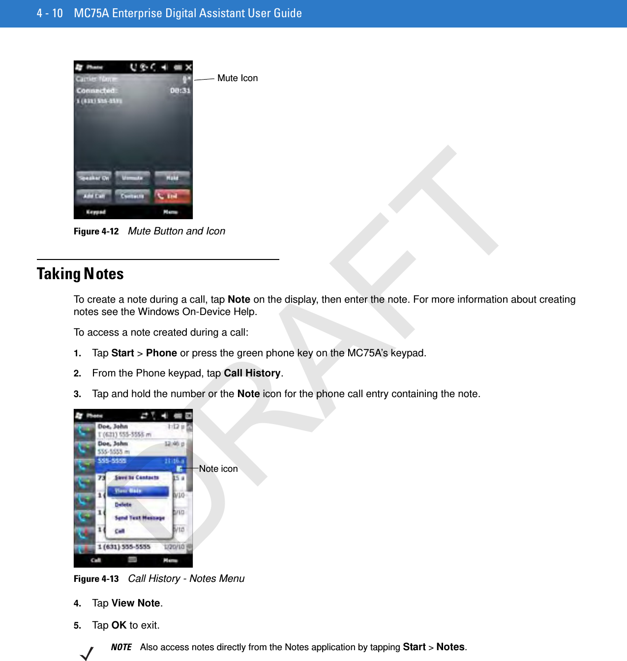 4 - 10 MC75A Enterprise Digital Assistant User GuideFigure 4-12    Mute Button and IconTaking N otesTo create a note during a call, tap Note on the display, then enter the note. For more information about creating notes see the Windows On-Device Help.To access a note created during a call:1. Tap  Start &gt; Phone or press the green phone key on the MC75A’s keypad.2. From the Phone keypad, tap Call History.3. Tap and hold the number or the Note icon for the phone call entry containing the note.Figure 4-13    Call History - Notes Menu4. Tap  View Note.5. Tap  OK to exit.Mute IconNote iconNOTE Also access notes directly from the Notes application by tapping Start &gt; Notes.DRAFT