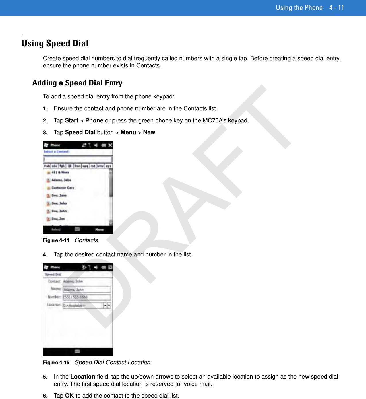 Using the Phone 4 - 11Using Speed DialCreate speed dial numbers to dial frequently called numbers with a single tap. Before creating a speed dial entry, ensure the phone number exists in Contacts.Adding a Speed Dial EntryTo add a speed dial entry from the phone keypad:1. Ensure the contact and phone number are in the Contacts list.2. Tap  Start &gt; Phone or press the green phone key on the MC75A’s keypad.3. Tap  Speed Dial button &gt; Menu &gt; New.Figure 4-14    Contacts4. Tap the desired contact name and number in the list.Figure 4-15    Speed Dial Contact Location5. In the Location field, tap the up/down arrows to select an available location to assign as the new speed dial entry. The first speed dial location is reserved for voice mail.6. Tap  OK to add the contact to the speed dial list.DRAFT