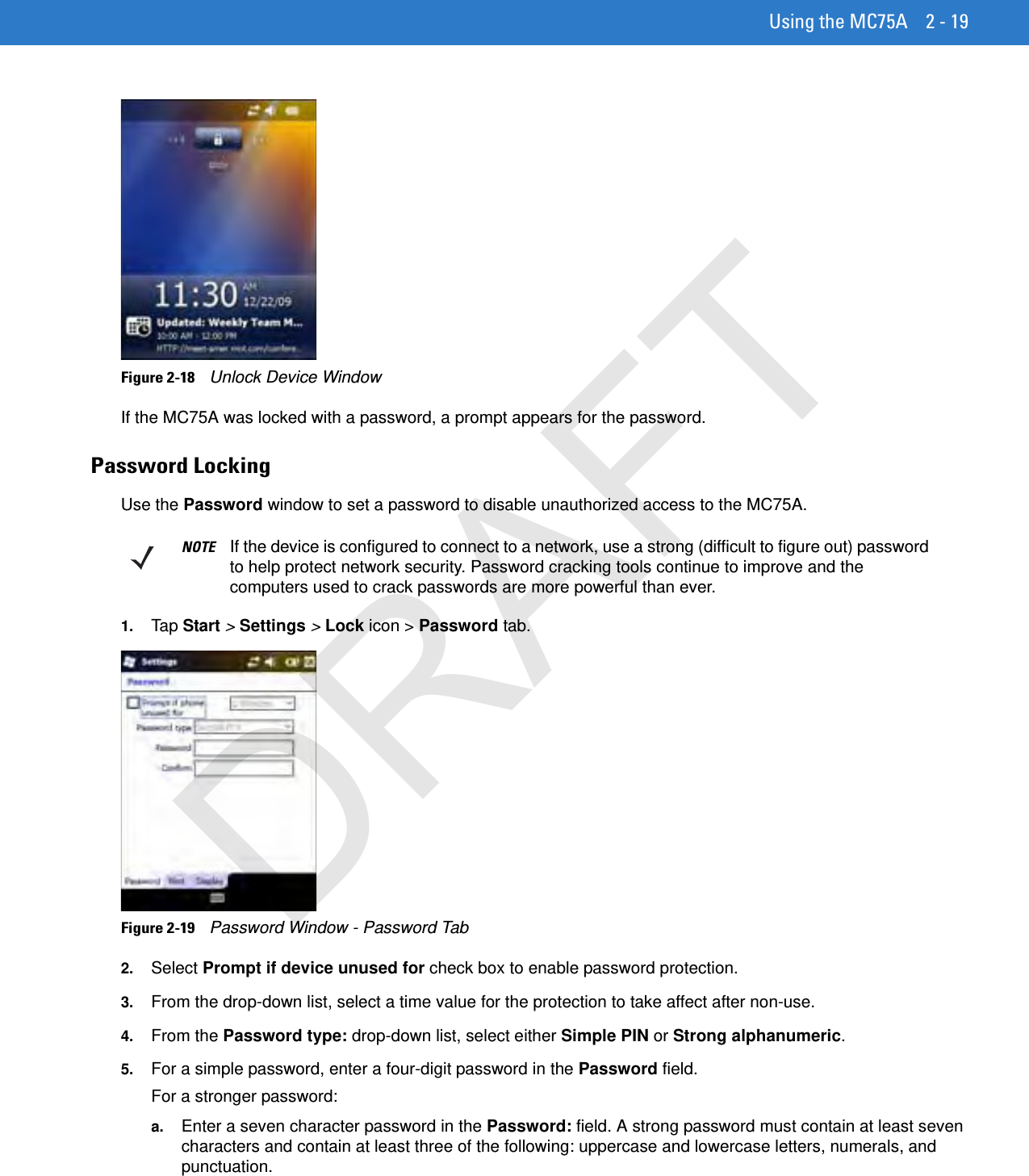 Using the MC75A 2 - 19Figure 2-18    Unlock Device WindowIf the MC75A was locked with a password, a prompt appears for the password. Password LockingUse the Password window to set a password to disable unauthorized access to the MC75A.1. Tap Start &gt; Settings &gt; Lock icon &gt; Password tab.Figure 2-19    Password Window - Password Tab2. Select Prompt if device unused for check box to enable password protection.3. From the drop-down list, select a time value for the protection to take affect after non-use.4. From the Password type: drop-down list, select either Simple PIN or Strong alphanumeric.5. For a simple password, enter a four-digit password in the Password field.For a stronger password:a. Enter a seven character password in the Password: field. A strong password must contain at least seven characters and contain at least three of the following: uppercase and lowercase letters, numerals, and punctuation.NOTE If the device is configured to connect to a network, use a strong (difficult to figure out) password to help protect network security. Password cracking tools continue to improve and the computers used to crack passwords are more powerful than ever.DRAFT