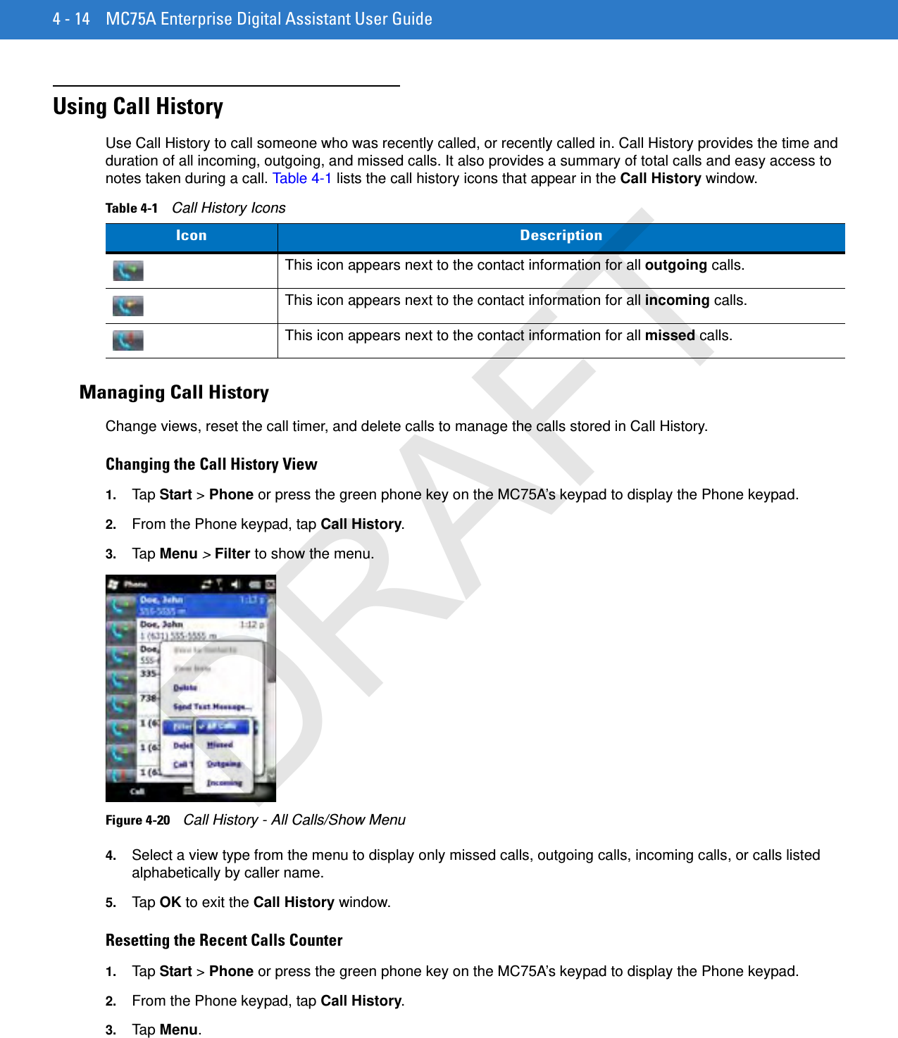 4 - 14 MC75A Enterprise Digital Assistant User GuideUsing Call HistoryUse Call History to call someone who was recently called, or recently called in. Call History provides the time and duration of all incoming, outgoing, and missed calls. It also provides a summary of total calls and easy access to notes taken during a call. Table 4-1 lists the call history icons that appear in the Call History window.Managing Call HistoryChange views, reset the call timer, and delete calls to manage the calls stored in Call History.Changing the Call History View1. Tap  Start &gt; Phone or press the green phone key on the MC75A’s keypad to display the Phone keypad.2. From the Phone keypad, tap Call History.3. Tap  Menu &gt; Filter to show the menu.Figure 4-20    Call History - All Calls/Show Menu4. Select a view type from the menu to display only missed calls, outgoing calls, incoming calls, or calls listed alphabetically by caller name.5. Tap  OK to exit the Call History window.Resetting the Recent Calls Counter1. Tap  Start &gt; Phone or press the green phone key on the MC75A’s keypad to display the Phone keypad.2. From the Phone keypad, tap Call History.3. Tap Menu.Table 4-1    Call History IconsIcon DescriptionThis icon appears next to the contact information for all outgoing calls. This icon appears next to the contact information for all incoming calls.This icon appears next to the contact information for all missed calls.DRAFT