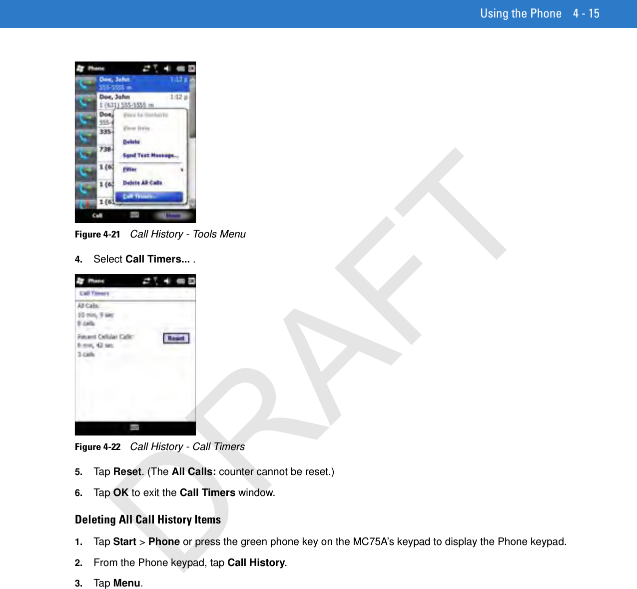 Using the Phone 4 - 15Figure 4-21    Call History - Tools Menu4. Select Call Timers... .Figure 4-22    Call History - Call Timers5. Tap  Reset. (The All Calls: counter cannot be reset.) 6. Tap  OK to exit the Call Timers window.Deleting All Call History Items1. Tap  Start &gt; Phone or press the green phone key on the MC75A’s keypad to display the Phone keypad.2. From the Phone keypad, tap Call History.3. Tap  Menu.DRAFT