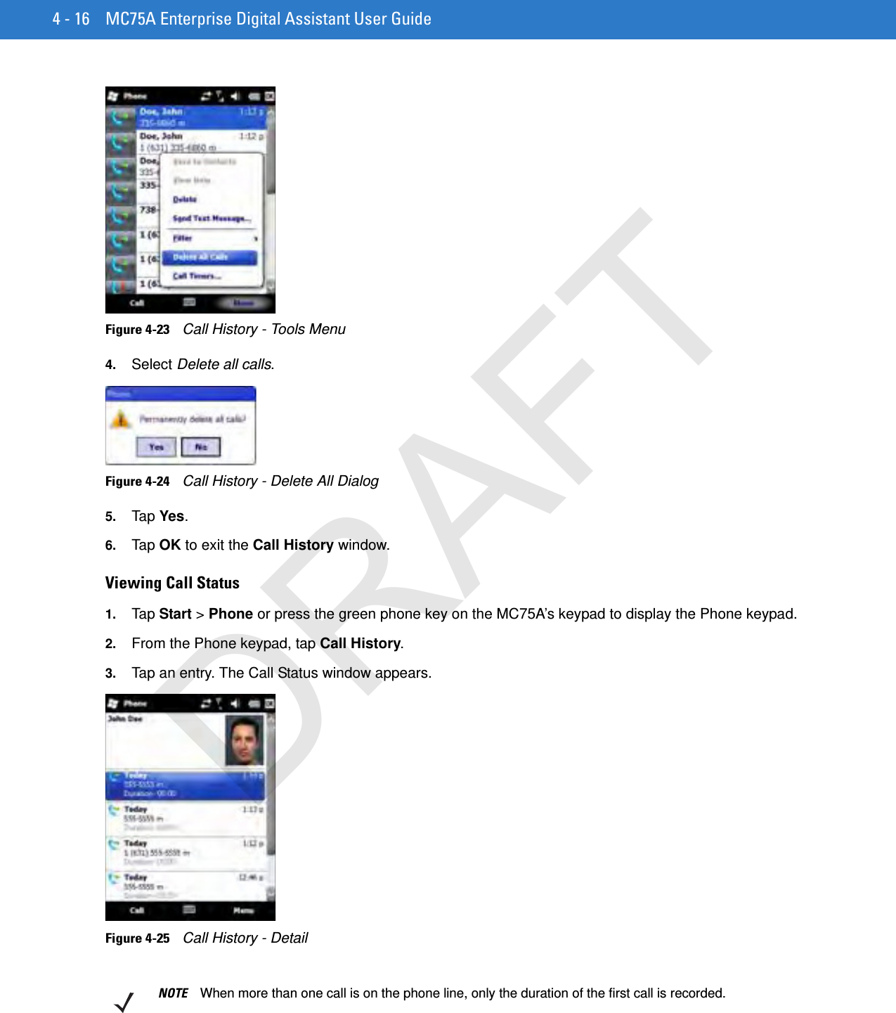 4 - 16 MC75A Enterprise Digital Assistant User GuideFigure 4-23    Call History - Tools Menu4. Select Delete all calls.Figure 4-24    Call History - Delete All Dialog5. Tap  Yes.6. Tap  OK to exit the Call History window.Viewing Call Status1. Tap  Start &gt; Phone or press the green phone key on the MC75A’s keypad to display the Phone keypad.2. From the Phone keypad, tap Call History.3. Tap an entry. The Call Status window appears.Figure 4-25    Call History - DetailNOTE When more than one call is on the phone line, only the duration of the first call is recorded.DRAFT