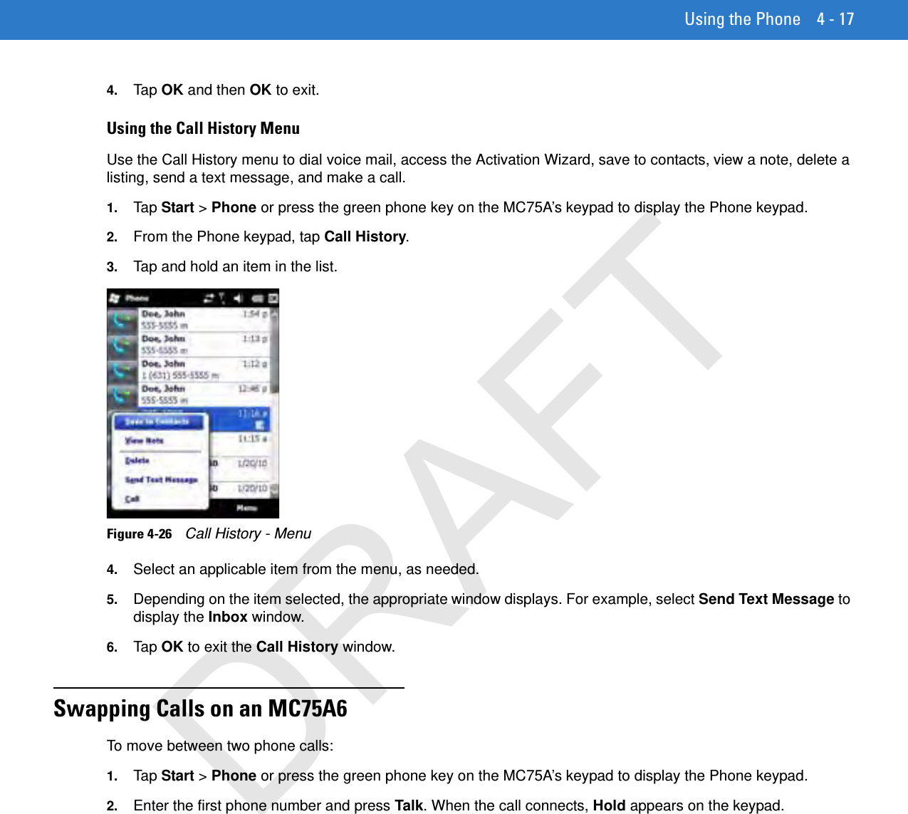 Using the Phone 4 - 174. Tap  OK and then OK to exit.Using the Call History MenuUse the Call History menu to dial voice mail, access the Activation Wizard, save to contacts, view a note, delete a listing, send a text message, and make a call.1. Tap  Start &gt; Phone or press the green phone key on the MC75A’s keypad to display the Phone keypad.2. From the Phone keypad, tap Call History.3. Tap and hold an item in the list.Figure 4-26    Call History - Menu4. Select an applicable item from the menu, as needed.5. Depending on the item selected, the appropriate window displays. For example, select Send Text Message to display the Inbox window.6. Tap  OK to exit the Call History window.Swapping Calls on an MC75A6To move between two phone calls:1. Tap  Start &gt; Phone or press the green phone key on the MC75A’s keypad to display the Phone keypad.2. Enter the first phone number and press Talk. When the call connects, Hold appears on the keypad.DRAFT