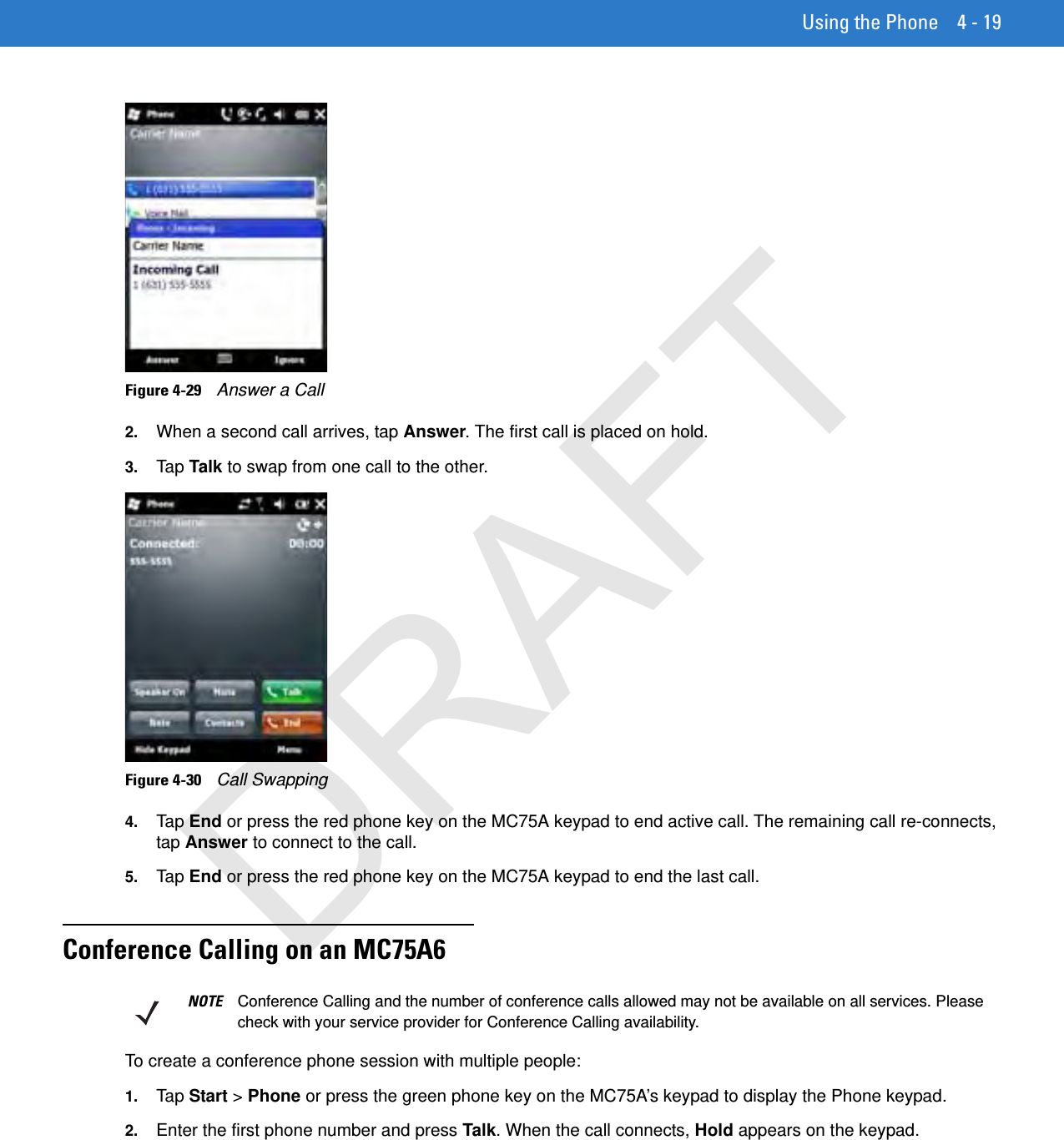 Using the Phone 4 - 19Figure 4-29    Answer a Call2. When a second call arrives, tap Answer. The first call is placed on hold.3. Tap  Talk to swap from one call to the other.Figure 4-30    Call Swapping4. Tap  End or press the red phone key on the MC75A keypad to end active call. The remaining call re-connects, tap Answer to connect to the call.5. Tap  End or press the red phone key on the MC75A keypad to end the last call.Conference Calling on an MC75A6To create a conference phone session with multiple people:1. Tap  Start &gt; Phone or press the green phone key on the MC75A’s keypad to display the Phone keypad.2. Enter the first phone number and press Talk. When the call connects, Hold appears on the keypad.NOTE Conference Calling and the number of conference calls allowed may not be available on all services. Please check with your service provider for Conference Calling availability.DRAFT