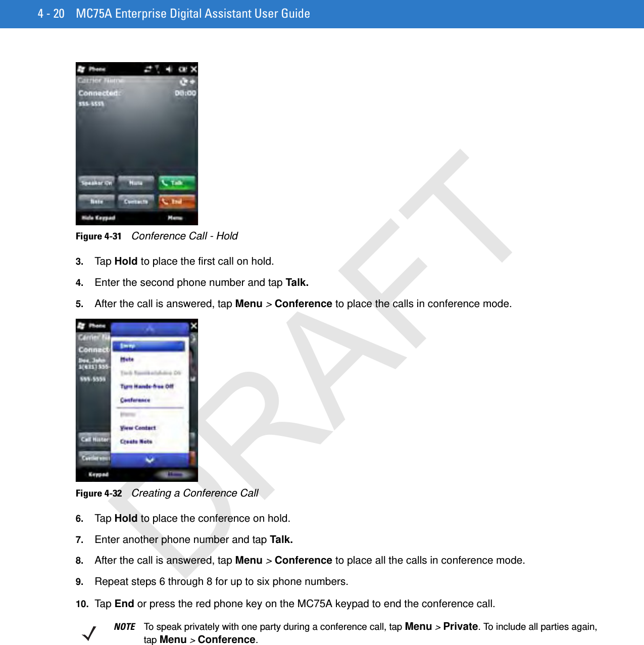 4 - 20 MC75A Enterprise Digital Assistant User GuideFigure 4-31    Conference Call - Hold3. Tap  Hold to place the first call on hold.4. Enter the second phone number and tap Talk.5. After the call is answered, tap Menu &gt; Conference to place the calls in conference mode.Figure 4-32    Creating a Conference Call6. Tap  Hold to place the conference on hold.7. Enter another phone number and tap Talk.8. After the call is answered, tap Menu &gt; Conference to place all the calls in conference mode.9. Repeat steps 6 through 8 for up to six phone numbers.10. Ta p  End or press the red phone key on the MC75A keypad to end the conference call.NOTE To speak privately with one party during a conference call, tap Menu &gt; Private. To include all parties again, tap Menu &gt; Conference.DRAFT