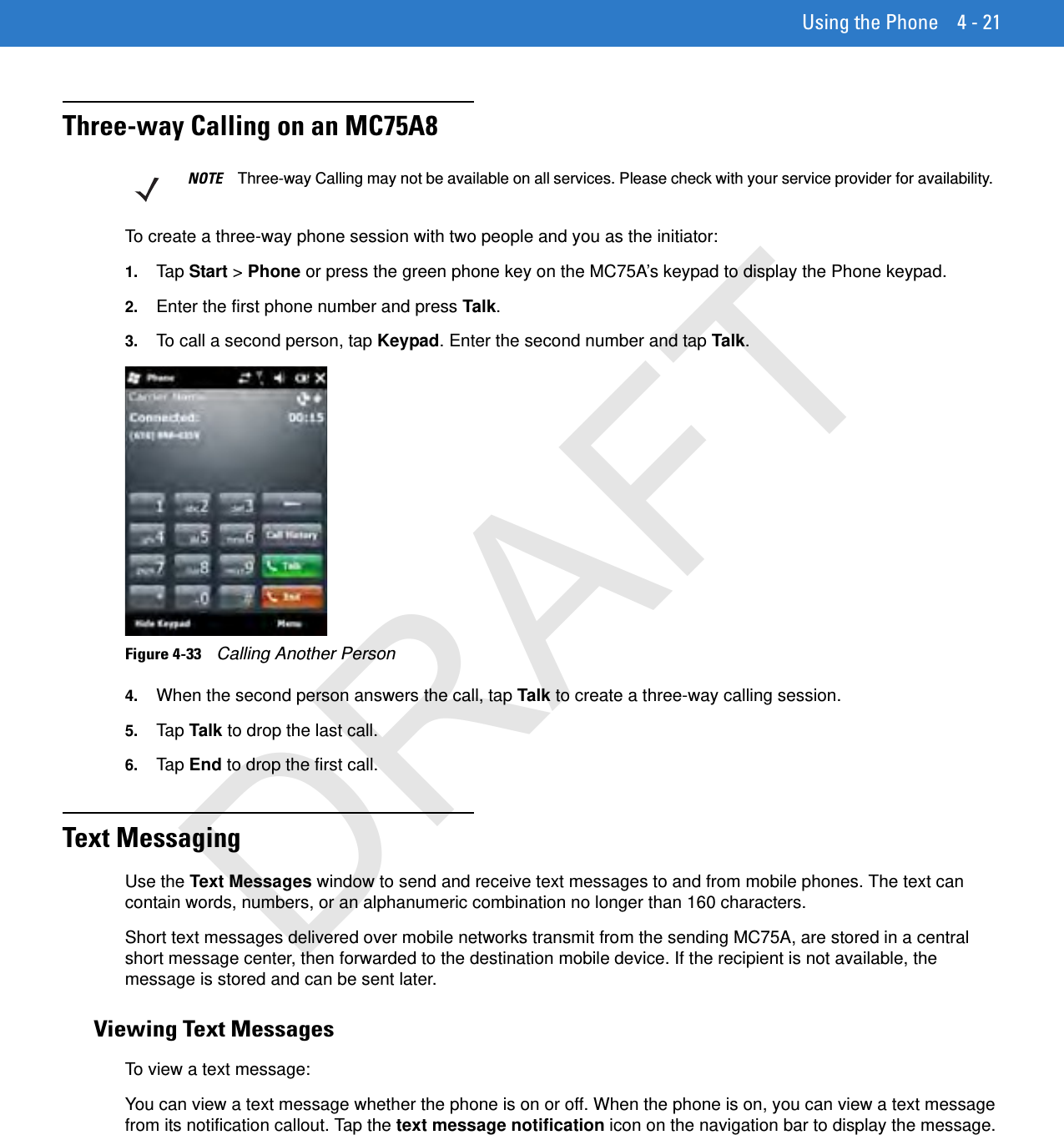 Using the Phone 4 - 21Three-way Calling on an MC75A8To create a three-way phone session with two people and you as the initiator:1. Tap  Start &gt; Phone or press the green phone key on the MC75A’s keypad to display the Phone keypad.2. Enter the first phone number and press Talk.3. To call a second person, tap Keypad. Enter the second number and tap Talk.Figure 4-33    Calling Another Person4. When the second person answers the call, tap Talk to create a three-way calling session.5. Tap  Talk to drop the last call.6. Tap  End to drop the first call.Text MessagingUse the Text Messages window to send and receive text messages to and from mobile phones. The text can contain words, numbers, or an alphanumeric combination no longer than 160 characters.Short text messages delivered over mobile networks transmit from the sending MC75A, are stored in a central short message center, then forwarded to the destination mobile device. If the recipient is not available, the message is stored and can be sent later.Viewing Text MessagesTo view a text message:You can view a text message whether the phone is on or off. When the phone is on, you can view a text message from its notification callout. Tap the text message notification icon on the navigation bar to display the message.NOTE Three-way Calling may not be available on all services. Please check with your service provider for availability.DRAFT