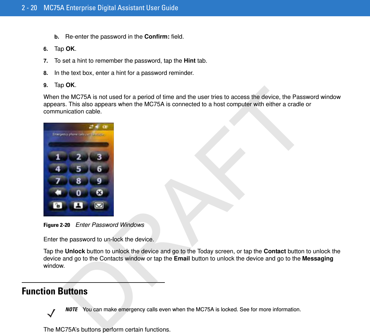 2 - 20 MC75A Enterprise Digital Assistant User Guideb. Re-enter the password in the Confirm: field.6. Tap OK.7. To set a hint to remember the password, tap the Hint tab.8. In the text box, enter a hint for a password reminder.9. Tap OK.When the MC75A is not used for a period of time and the user tries to access the device, the Password window appears. This also appears when the MC75A is connected to a host computer with either a cradle or communication cable.Figure 2-20    Enter Password WindowsEnter the password to un-lock the device.Tap the Unlock button to unlock the device and go to the Today screen, or tap the Contact button to unlock the device and go to the Contacts window or tap the Email button to unlock the device and go to the Messaging window.Function ButtonsThe MC75A’s buttons perform certain functions.NOTE You can make emergency calls even when the MC75A is locked. See for more information.DRAFT