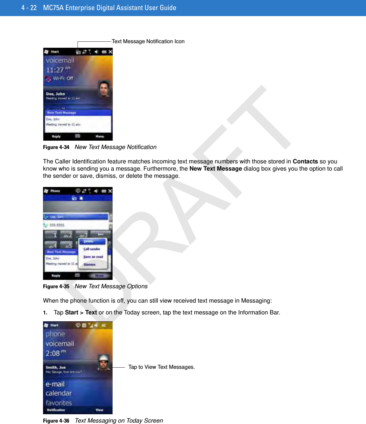 4 - 22 MC75A Enterprise Digital Assistant User GuideFigure 4-34    New Text Message NotificationThe Caller Identification feature matches incoming text message numbers with those stored in Contacts so you know who is sending you a message. Furthermore, the New Text Message dialog box gives you the option to call the sender or save, dismiss, or delete the message.Figure 4-35    New Text Message OptionsWhen the phone function is off, you can still view received text message in Messaging:1. Tap  Start &gt; Text or on the Today screen, tap the text message on the Information Bar.Figure 4-36    Text Messaging on Today ScreenText Message Notification IconTap to View Text Messages.DRAFT