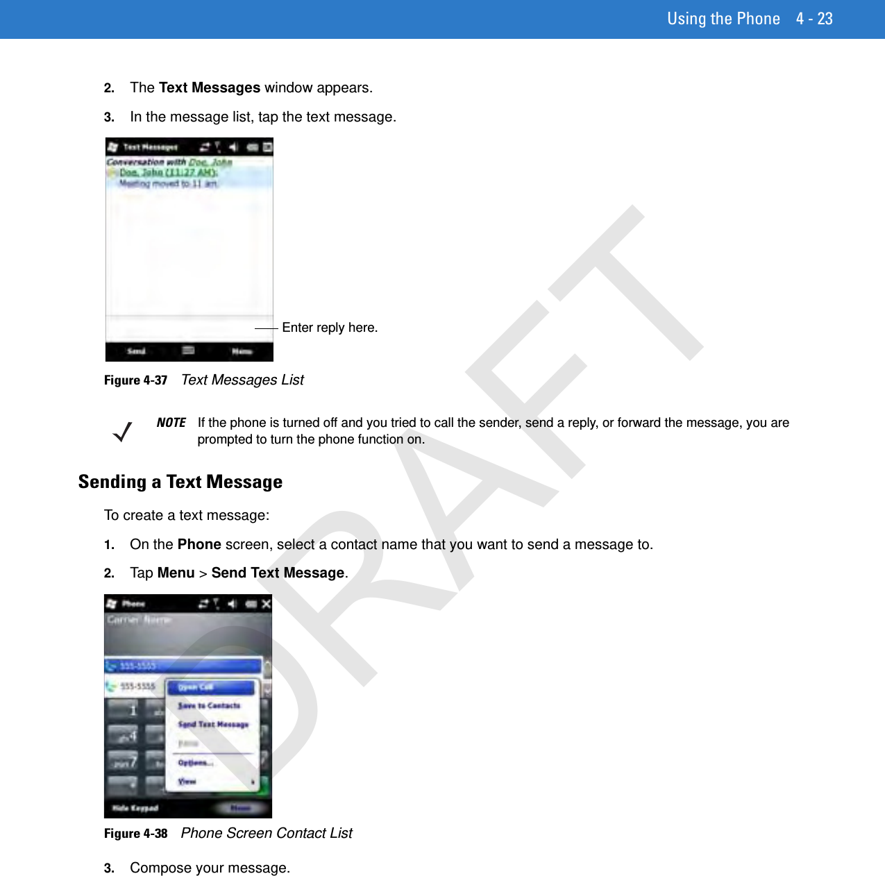 Using the Phone 4 - 232. The Text Messages window appears.3. In the message list, tap the text message. Figure 4-37    Text Messages ListSending a Text MessageTo create a text message:1. On the Phone screen, select a contact name that you want to send a message to.2. Tap  Menu &gt; Send Text Message.Figure 4-38    Phone Screen Contact List3. Compose your message.Enter reply here.NOTE If the phone is turned off and you tried to call the sender, send a reply, or forward the message, you are prompted to turn the phone function on.DRAFT
