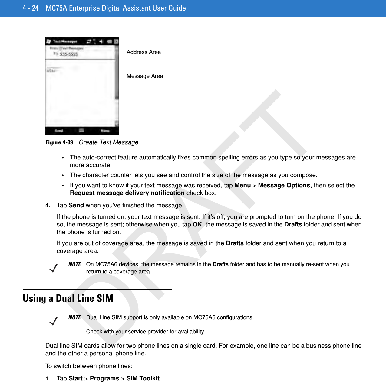 4 - 24 MC75A Enterprise Digital Assistant User GuideFigure 4-39    Create Text Message•The auto-correct feature automatically fixes common spelling errors as you type so your messages are more accurate.•The character counter lets you see and control the size of the message as you compose.•If you want to know if your text message was received, tap Menu &gt; Message Options, then select the Request message delivery notification check box.4. Tap  Send when you&apos;ve finished the message.If the phone is turned on, your text message is sent. If it’s off, you are prompted to turn on the phone. If you do so, the message is sent; otherwise when you tap OK, the message is saved in the Drafts folder and sent when the phone is turned on.If you are out of coverage area, the message is saved in the Drafts folder and sent when you return to a coverage area.Using a Dual Line SIMDual line SIM cards allow for two phone lines on a single card. For example, one line can be a business phone line and the other a personal phone line. To switch between phone lines:1. Tap  Start &gt; Programs &gt; SIM Toolkit.Address AreaMessage AreaNOTE On MC75A6 devices, the message remains in the Drafts folder and has to be manually re-sent when you return to a coverage area.NOTE Dual Line SIM support is only available on MC75A6 configurations.Check with your service provider for availability.DRAFT