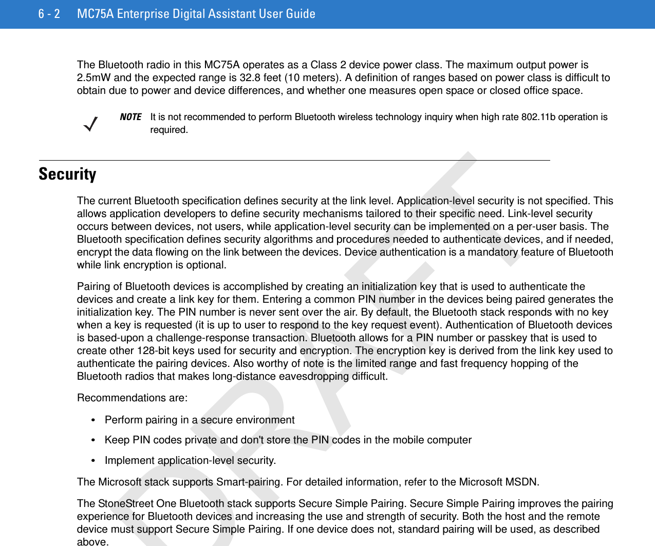 6 - 2 MC75A Enterprise Digital Assistant User GuideThe Bluetooth radio in this MC75A operates as a Class 2 device power class. The maximum output power is 2.5mW and the expected range is 32.8 feet (10 meters). A definition of ranges based on power class is difficult to obtain due to power and device differences, and whether one measures open space or closed office space. SecurityThe current Bluetooth specification defines security at the link level. Application-level security is not specified. This allows application developers to define security mechanisms tailored to their specific need. Link-level security occurs between devices, not users, while application-level security can be implemented on a per-user basis. The Bluetooth specification defines security algorithms and procedures needed to authenticate devices, and if needed, encrypt the data flowing on the link between the devices. Device authentication is a mandatory feature of Bluetooth while link encryption is optional.Pairing of Bluetooth devices is accomplished by creating an initialization key that is used to authenticate the devices and create a link key for them. Entering a common PIN number in the devices being paired generates the initialization key. The PIN number is never sent over the air. By default, the Bluetooth stack responds with no key when a key is requested (it is up to user to respond to the key request event). Authentication of Bluetooth devices is based-upon a challenge-response transaction. Bluetooth allows for a PIN number or passkey that is used to create other 128-bit keys used for security and encryption. The encryption key is derived from the link key used to authenticate the pairing devices. Also worthy of note is the limited range and fast frequency hopping of the Bluetooth radios that makes long-distance eavesdropping difficult.Recommendations are:•Perform pairing in a secure environment•Keep PIN codes private and don&apos;t store the PIN codes in the mobile computer•Implement application-level security.The Microsoft stack supports Smart-pairing. For detailed information, refer to the Microsoft MSDN.The StoneStreet One Bluetooth stack supports Secure Simple Pairing. Secure Simple Pairing improves the pairing experience for Bluetooth devices and increasing the use and strength of security. Both the host and the remote device must support Secure Simple Pairing. If one device does not, standard pairing will be used, as described above.NOTE It is not recommended to perform Bluetooth wireless technology inquiry when high rate 802.11b operation is required.DRAFT