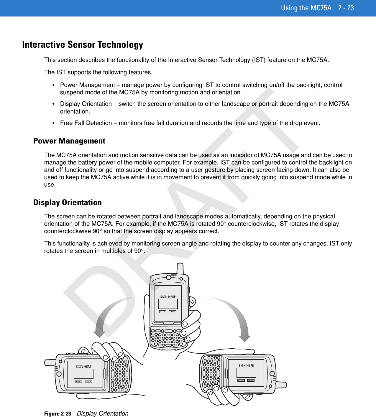 Using the MC75A 2 - 23Interactive Sensor TechnologyThis section describes the functionality of the Interactive Sensor Technology (IST) feature on the MC75A.The IST supports the following features.•Power Management – manage power by configuring IST to control switching on/off the backlight, control suspend mode of the MC75A by monitoring motion and orientation.•Display Orientation – switch the screen orientation to either landscape or portrait depending on the MC75A orientation.•Free Fall Detection – monitors free fall duration and records the time and type of the drop event.Power ManagementThe MC75A orientation and motion sensitive data can be used as an indicator of MC75A usage and can be used to manage the battery power of the mobile computer. For example, IST can be configured to control the backlight on and off functionality or go into suspend according to a user gesture by placing screen facing down. It can also be used to keep the MC75A active while it is in movement to prevent it from quickly going into suspend mode while in use.Display OrientationThe screen can be rotated between portrait and landscape modes automatically, depending on the physical orientation of the MC75A. For example, if the MC75A is rotated 90° counterclockwise, IST rotates the display counterclockwise 90° so that the screen display appears correct.This functionality is achieved by monitoring screen angle and rotating the display to counter any changes. IST only rotates the screen in multiples of 90°.Figure 2-23    Display OrientationDRAFT